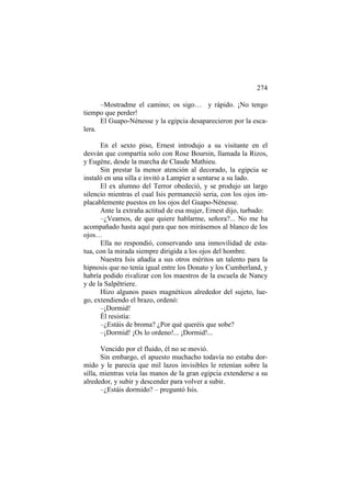 274
–Mostradme el camino; os sigo… y rápido. ¡No tengo
tiempo que perder!
El Guapo-Nénesse y la egipcia desaparecieron por la escalera.
En el sexto piso, Ernest introdujo a su visitante en el
desván que compartía solo con Rose Boursin, llamada la Rizos,
y Eugène, desde la marcha de Claude Mathieu.
Sin prestar la menor atención al decorado, la egipcia se
instaló en una silla e invitó a Lampier a sentarse a su lado.
El ex alumno del Terror obedeció, y se produjo un largo
silencio mientras el cual Isis permaneció seria, con los ojos implacablemente puestos en los ojos del Guapo-Nénesse.
Ante la extraña actitud de esa mujer, Ernest dijo, turbado:
–¿Veamos, de que quiere hablarme, señora?... No me ha
acompañado hasta aquí para que nos mirásemos al blanco de los
ojos…
Ella no respondió, conservando una inmovilidad de estatua, con la mirada siempre dirigida a los ojos del hombre.
Nuestra Isis añadía a sus otros méritos un talento para la
hipnosis que no tenía igual entre los Donato y los Cumberland, y
habría podido rivalizar con los maestros de la escuela de Nancy
y de la Salpêtriere.
Hizo algunos pases magnéticos alrededor del sujeto, luego, extendiendo el brazo, ordenó:
–¡Dormid!
Él resistía:
–¿Estáis de broma? ¿Por qué queréis que sobe?
–¡Dormid! ¡Os lo ordeno!... ¡Dormid!...
Vencido por el fluido, él no se movió.
Sin embargo, el apuesto muchacho todavía no estaba dormido y le parecía que mil lazos invisibles le retenían sobre la
silla, mientras veía las manos de la gran egipcia extenderse a su
alrededor, y subir y descender para volver a subir.
–¿Estáis dormido? – preguntó Isis.

 