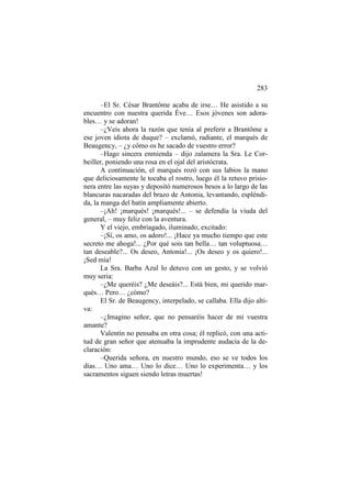 283
–El Sr. César Brantôme acaba de irse… He asistido a su
encuentro con nuestra querida Éve… Esos jóvenes son adorables… y se adoran!
–¿Veis ahora la razón que tenía al preferir a Brantôme a
ese joven idiota de duque? – exclamó, radiante, el marqués de
Beaugency, – ¿y cómo os he sacado de vuestro error?
–Hago sincera enmienda – dijo zalamera la Sra. Le Corbeiller, poniendo una rosa en el ojal del aristócrata.
A continuación, el marqués rozó con sus labios la mano
que deliciosamente le tocaba el rostro, luego él la retuvo prisionera entre las suyas y depositó numerosos besos a lo largo de las
blancuras nacaradas del brazo de Antonia, levantando, espléndida, la manga del batín ampliamente abierto.
–¡Ah! ¡marqués! ¡marqués!... – se defendía la viuda del
general, – muy feliz con la aventura.
Y el viejo, embriagado, iluminado, excitado:
–¡Sí, os amo, os adoro!... ¡Hace ya mucho tiempo que este
secreto me ahoga!... ¿Por qué sois tan bella… tan voluptuosa…
tan deseable?... Os deseo, Antonia!... ¡Os deseo y os quiero!...
¡Sed mía!
La Sra. Barba Azul lo detuvo con un gesto, y se volvió
muy seria:
–¿Me queréis? ¿Me deseáis?... Está bien, mi querido marqués… Pero… ¿cómo?
El Sr. de Beaugency, interpelado, se callaba. Ella dijo altiva:
–¿Imagino señor, que no pensaréis hacer de mí vuestra
amante?
Valentín no pensaba en otra cosa; él replicó, con una actitud de gran señor que atenuaba la imprudente audacia de la declaración:
–Querida señora, en nuestro mundo, eso se ve todos los
días… Uno ama… Uno lo dice… Uno lo experimenta… y los
sacramentos siguen siendo letras muertas!

 