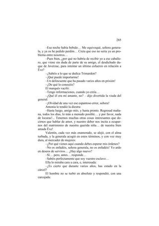 285
–Esa noche había bebido… Me equivoqué, señora generala, y ya os he pedido perdón… Creía que eso no sería ya un problema entre nosotros…
–Pues bien, ¿por qué no habría de recibir yo a ese caballero, que viene sin duda de parte de su amigo, el desdichado duque de Javerzac, para intentar un último esfuerzo en relación a
Éve?
–¿Sabéis a lo que se dedica Trimardon?
–¡Qué puede importarme!
–Un delincuente que ha pasado varios años en prisión!
–¿De qué lo conocéis?
El marqués vaciló:
–Tengo informaciones, cuando yo creía…
–¿Qué él era mi amante, no? – dijo divertida la viuda del
general.
–¡Olvidad de una vez ese espantoso error, señora!
Antonia le tendió la diestra:
–Hasta luego, amigo mío, y hasta pronto. Regresad mañana, todos los días, lo más a menudo posible… y por favor, nada
de locuras!... Tenemos muchas otras cosas interesantes que decirnos que hablar de amor, y nuestro deber nos incita a ocuparnos del matrimonio de nuestra querida niña… de nuestra bien
amada Éve!
Valentín, cada vez más enamorado, se alejó, con el alma
turbada, y la generala acogió en estos términos, y con voz muy
dura, al mercader de mujeres:
–¿Por qué vienes aquí cuando debes esperar mis órdenes?
–No os enfadéis, señora generala, no os enfadéis! Yo ardo
en deseos de serviros… ¿Hay algo nuevo?
–Sí… pero, antes… responde…
–Sabéis perfectamente que soy vuestro esclavo…
Ella lo miraba cara a cara, e, interesada:
–¿Es cierto que durante varios años, has estado en la
cárcel?
El hombre no se turbó en absoluto y respondió, con una
carcajada:

 