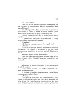 287
–No… soy prudente.
–Bien. No olvides que en la entrevista que tengamos con
ese miserable, mi nombre nunca debe ser pronunciado. ¿Está
claro, Trimardon?
–Sí, señora generala… Pero esa jovencita, esa pensionista
del convento de Auteuil, la obrerita de nuestra empresa, ¿estáis
segura de que no se echará atrás en el último momento?
–¡Yo me encargo de eso!... Por lo demás, la tarea está en
marcha…
La generala hizo aún algunas recomendaciones a Ovide y
le deslizó en la mano un billete de banco.
Él suspiraba:
–¡El dinero es bueno, es bueno!... Pero… ¿y lo otro?
–¿Lo qué?
–La noche de amor que la señora generala se ha dignado a
prometerme? Eso, para mí, es la auténtica, la más alta recompensa, como el que diría, en un concurso regional, el diploma de
honor!
Antonia lo empujó hacia la puerta, riendo:
–Mira que eres animal con esas comparaciones agrícolas!... ¡Vamos, vete!... Trimarde, Trimardon, trimarde! ¡ya nos
veremos!

A las cuatro de la tarde, Ovide entró en su apartamento de
la calle de Londres.
Todos los días, de cuatro a seis, recibía a la clientela o expedía la correspondencia.
El mercader de mujeres, en chaqueta de franela blanca,
sentado ante su escritorio llamó:
–¡Tommy!
Un chiquillo de unos quince años, de rostro pícaro y gesto
canalla, se adelantó vestido de una librea verde y calzado con
botas largas. Ese criado había pertenecido durante dos años,
como limpiabotas, a un establecimiento nocturno, y Trimardon

 