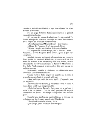 291
cunstancia, se había vestido con el traje masculino de sus expediciones aventureras.
Fue un golpe de teatro. Todos reconocieron a la general,
en sus distintas facetas.
–El burgués del bulevar Rochechouart! – exclamó el Terror de Montparno, evocando su ataque nocturno, interrumpido
por la llegada del escultor César Brantôme.
–¡Vaya! ¡La piba del Moulin-Rouge! – dijo Eugène.
–¡El tipo del Papagayo Gris!– exclamó la Rizos.
Y Ernest Lampier, en el colmo de la estupefacción:
–Sí, la piba del Moulin-Rouge y de la Abadía… Pero,…
Nadjoura… la bella Nadjoura de mi sueño!... ¡Esto es para volverse loco!
Aturdida durante un instante al encontrarse en presencia
de su agresor del bulevar Rochechouart, contrariada al ver alrededor del hombre a esa muchacha y esos dos pícaros, cuando
ella esperaba encontrarse solamente al Terror de Monpartno, la
Sra. Barba Azul enseguida se recuperó, y dijo, con una de sus
mejores sonrisas:
–Encantada, señorita y caballeros, de encontrarme entre
conocidos! ¡Realmente encantada!
Claude Mathieu había cogido un cuchillo de la mesa y
avanzaba, salvaje, hacia la generala y Ovide:
–¿Qué es lo que estáis haciendo aquí?... ¡Empezad a mover los pies o!...
Antonia detuvo al hombre, y poniéndole sobre el rostro el
cañón de un revólver, y siempre amable:
–¡Baja los humos, Terror!... Sabes que no te va bien el
atacar a los burgueses!... Pero, es inútil quedarse ahí, majara,
castañeando los piños!... No vengo a acogotarte, sino de colegueo.
Escuchar esas palabras de argot salidas de la boca de esa
bella dama, no fue el mayor asombro del falso Denis.
Trimardon le tendía las manos y decía:
-¡Eh! colega, ya no reconoces a los amigos?

 