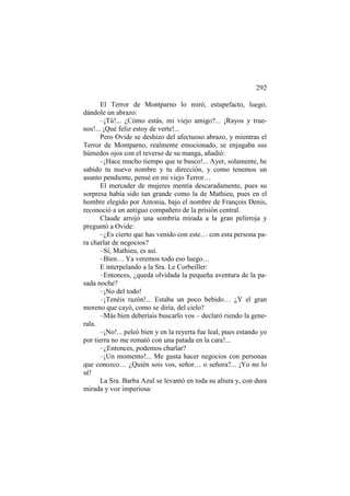 292
El Terror de Montparno lo miró, estupefacto, luego,
dándole un abrazo:
–¡Tú!... ¿Cómo estás, mi viejo amigo?... ¡Rayos y truenos!... ¡Qué feliz estoy de verte!...
Pero Ovide se deshizo del afectuoso abrazo, y mientras el
Terror de Montparno, realmente emocionado, se enjugaba sus
húmedos ojos con el reverso de su manga, añadió:
–¡Hace mucho tiempo que te busco!... Ayer, solamente, he
sabido tu nuevo nombre y tu dirección, y como tenemos un
asunto pendiente, pensé en mi viejo Terror…
El mercader de mujeres mentía descaradamente, pues su
sorpresa había sido tan grande como la de Mathieu, pues en el
hombre elegido por Antonia, bajo el nombre de François Denis,
reconoció a un antiguo compañero de la prisión central.
Claude arrojó una sombría mirada a la gran pelirroja y
preguntó a Ovide:
–¿Es cierto que has venido con este… con esta persona para charlar de negocios?
–Sí, Mathieu, es así.
–Bien… Ya veremos todo eso luego…
E interpelando a la Sra. Le Corbeiller:
–Entonces, ¿queda olvidada la pequeña aventura de la pasada noche?
–¡No del todo!
–¡Tenéis razón!... Estaba un poco bebido… ¿Y el gran
moreno que cayó, como se diría, del cielo?
–Más bien deberíais buscarlo vos – declaró riendo la generala.
–¡No!... peleó bien y en la reyerta fue leal, pues estando yo
por tierra no me remató con una patada en la cara!...
–¿Entonces, podemos charlar?
–¡Un momento!... Me gusta hacer negocios con personas
que conozco… ¿Quién sois vos, señor… o señora?... ¡Yo no lo
sé!
La Sra. Barba Azul se levantó en toda su altura y, con dura
mirada y voz imperiosa:

 