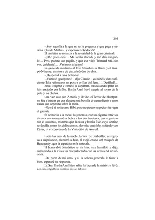 293
–¡Soy aquella a la que no se le pregunta y que paga y ordena, Claude Mathieu, y espero ser obedecida!
Él también se sometía a la autoridad de la gran criminal:
–¡Oh! ¡esos ojos!... Me siento atacado y me dais canguelo!... Pero, puesto que pagáis, y que ese viejo Trimard está con
vos, ¡adelante!... ¡Vayamos al grano!
La generala mostraba al Crío-Chuchín, la Rizos y el Guapo-Nénesse, atentos y de pie, alrededor de ellos:
–¡Despedid a esos bribones!
–¡Vamos! ¡galopines! – dijo Claude – ya habéis visto suficiente! Id a refrescaros un poco a orillas del Sena… ¡Desfilad!...
Rose, Eugène y Ernest se alejaban, mascullando; pero un
luís arrojado por la Sra. Barba Azul llevó alegría al rostro de la
puta y los chulos.
Una vez solo con Antonia y Ovide, el Terror de Montparno fue a buscar en una alacena una botella de aguardiente y unos
vasos que depositó sobre la mesa.
–No sé si sois como Bibi, pero no puedo negociar sin regar
el gaznate…
Se sentaron a la mesa; la generala, con un cigarro entre los
dientes, no acompañó a beber a los dos hombres, que organizaron el «asunto», mientras que la casta y bonita Éve, cuyo destino
se decidía entre los delincuentes, dormía, apacible, soñando con
César, en el convento de la Visitación de Auteuil.
Hacia las once de la noche, la Sra. Le Corbeiller, de regreso a su palacete, encontró a Jean, el viejo criado del marqués de
Beaugency, que la esperaba en la antesala.
El honorable doméstico se inclinó, muy humilde, y dijo,
entregando a la viuda un pliego lacrado con las armas del aristócrata.
–De parte de mi amo, y si la señora generala lo tiene a
bien, esperaré su respuesta.
La Sra. Barba Azul hizo saltar la lacra de la misiva y leyó,
con una orgullosa sonrisa en sus labios:

 