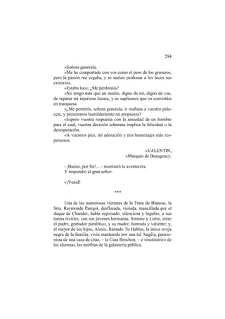 294
«Señora generala,
«Me he comportado con vos como el peor de los groseros,
pero la pasión me cegaba, y se suelen perdonar a los locos sus
extravíos.
«Estaba loco; ¿Me perdonáis?
«No tengo más que un medio, digno de mí, digno de vos,
de reparar mi injuriosa locura, y es suplicaros que os convirtáis
en marquesa.
«¿Me permitís, señora generala, ir mañana a vuestro palacete, y presentaros humildemente mi propuesta?
«Espero vuestra respuesta con la ansiedad de un hombre
para el cual, vuestra decisión soberana implica la felicidad o la
desesperación.
«A vuestros pies, mi adoración y mis homenajes más respetuosos.
«VALENTIN,
«Marqués de Beaugency.
–¡Bueno, por fin!... – murmuró la aventurera.
Y respondió al gran señor:
«¡Venid!
***
Una de las numerosas víctimas de la Trata de Blancas, la
Srta. Raymonde Parigot, desflorada, violada, mancillada por el
duque de Chandor, había regresado, silenciosa y lúgubre, a sus
tareas textiles, con sus jóvenes hermanas, Simone y Liette, entre
el padre, grabador paralítico, y su madre, honrada y valiente; y,
el mayor de los hijos, Alexis, llamado Tu Hablas, la única oveja
negra de la familia, vivía mantenido por una tal Angéla, pensionista de una casa de citas, – la Casa Brochon, – e «institutriz» de
las alumnas, las neófitas de la galantería pública.

 