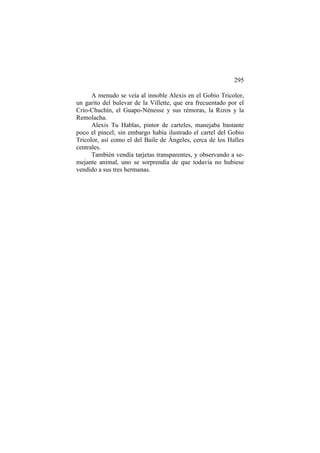 295
A menudo se veía al innoble Alexis en el Gobio Tricolor,
un garito del bulevar de la Villette, que era frecuentado por el
Crío-Chuchín, el Guapo-Nénesse y sus rémoras, la Rizos y la
Remolacha.
Alexis Tu Hablas, pintor de carteles, manejaba bastante
poco el pincel; sin embargo había ilustrado el cartel del Gobio
Tricolor, así como el del Baile de Ángeles, cerca de los Halles
centrales.
También vendía tarjetas transparentes, y observando a semejante animal, uno se sorprendía de que todavía no hubiese
vendido a sus tres hermanas.

 