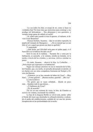 298
–La veo todos los días; se ocupa de mi, como si fuese su
verdadera hija! No tiene más que atenciones para conmigo y me
prodiga mil delicadezas…. Nos abrazamos y nos queremos, y
siempre tengo ganas de saltarle al cuello!
–Sí, sobre todo cuando te trae al apuesto, al radiante, al divino César Brantôme!
–Pareces burlarte, Suzanne, – dijo en un dulce reproche, la
pupila del marqués de Beaugency… – ¿No es natural que yo sea
feliz al ver a aquel que pronto me dará su apellido?
Y suspirando:
–¡Qué dicha, qué felicidad sería para mi pobre papá, si el
buen Dios no le hubiese llevado con él!
Sonó la una de la mañana. – Suzanne iba y venía por la
habitación, se acercaba a la ventana, miraba un instante, en la
noche, a través de los cristales, y, nerviosa, volvía a retomar su
paseo.
–Es tarde, Suzanne, – observó la Srta. Le Corbeiller… –
¡Sería mejor que regresases a tu habitación!
Seguir ese consejo amistoso no era la intención de la Srta.
de Chandor, que, esa noche, no pensaba demasiado en dormir, ni
en charlar con sus otras compañeras Germaine de Noirpré y Elmire du Harnois:
–¿Entonces, ya ye has cansado de habar de César?... ¡Muy
bien!.... ¡Como quieras!... ¡Buenas noches, querida!... ¡Me voy!
La otra la detuvo:
–No quiero que te vayas enfadada… Queda un poco
más… Quédate todo lo que desees…
–¿Y hablamos de César?
–¡Sí, de acuerdo!
Tal vez en una veintena de veces, la Srta. de Chandor se
acercó a la ventana, escrutando las sombras.
La hija de la duquesa Berthe se volvió será, atenta: sobre
el borde del muro que dominaba la callejuela desierta y rodeando el jardín del establecimiento, acababa de ver una luz, pronto
desaparecida en las profundidades de la noche.

 