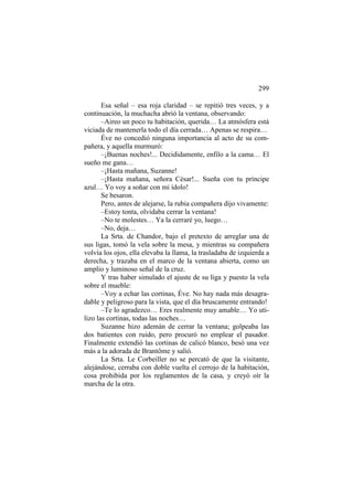 299
Esa señal – esa roja claridad – se repitió tres veces, y a
continuación, la muchacha abrió la ventana, observando:
–Aireo un poco tu habitación, querida… La atmósfera está
viciada de mantenerla todo el día cerrada… Apenas se respira…
Éve no concedió ninguna importancia al acto de su compañera, y aquella murmuró:
–¡Buenas noches!... Decididamente, enfilo a la cama… El
sueño me gana…
–¡Hasta mañana, Suzanne!
–¡Hasta mañana, señora César!... Sueña con tu príncipe
azul… Yo voy a soñar con mi ídolo!
Se besaron.
Pero, antes de alejarse, la rubia compañera dijo vivamente:
–Estoy tonta, olvidaba cerrar la ventana!
–No te molestes… Ya la cerraré yo, luego…
–No, deja…
La Srta. de Chandor, bajo el pretexto de arreglar una de
sus ligas, tomó la vela sobre la mesa, y mientras su compañera
volvía los ojos, ella elevaba la llama, la trasladaba de izquierda a
derecha, y trazaba en el marco de la ventana abierta, como un
amplio y luminoso señal de la cruz.
Y tras haber simulado el ajuste de su liga y puesto la vela
sobre el mueble:
–Voy a echar las cortinas, Éve. No hay nada más desagradable y peligroso para la vista, que el día bruscamente entrando!
–Te lo agradezco… Eres realmente muy amable… Yo utilizo las cortinas, todas las noches…
Suzanne hizo ademán de cerrar la ventana; golpeaba las
dos batientes con ruido, pero procuró no emplear el pasador.
Finalmente extendió las cortinas de calicó blanco, besó una vez
más a la adorada de Brantôme y salió.
La Srta. Le Corbeiller no se percató de que la visitante,
alejándose, cerraba con doble vuelta el cerrojo de la habitación,
cosa prohibida por los reglamentos de la casa, y creyó oír la
marcha de la otra.

 