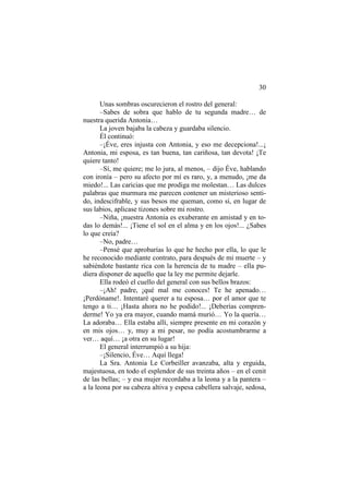 30
Unas sombras oscurecieron el rostro del general:
–Sabes de sobra que hablo de tu segunda madre… de
nuestra querida Antonia…
La joven bajaba la cabeza y guardaba silencio.
Él continuó:
–¡Éve, eres injusta con Antonia, y eso me decepciona!...¡
Antonia, mi esposa, es tan buena, tan cariñosa, tan devota! ¡Te
quiere tanto!
–Sí, me quiere; me lo jura, al menos, – dijo Éve, hablando
con ironía – pero su afecto por mí es raro, y, a menudo, ¡me da
miedo!... Las caricias que me prodiga me molestan… Las dulces
palabras que murmura me parecen contener un misterioso sentido, indescifrable, y sus besos me queman, como si, en lugar de
sus labios, aplicase tizones sobre mi rostro.
–Niña, ¡nuestra Antonia es exuberante en amistad y en todas lo demás!... ¡Tiene el sol en el alma y en los ojos!... ¿Sabes
lo que creía?
–No, padre…
–Pensé que aprobarías lo que he hecho por ella, lo que le
he reconocido mediante contrato, para después de mi muerte – y
sabiéndote bastante rica con la herencia de tu madre – ella pudiera disponer de aquello que la ley me permite dejarle.
Ella rodeó el cuello del general con sus bellos brazos:
–¡Ah! padre, ¡qué mal me conoces! Te he apenado…
¡Perdóname!. Intentaré querer a tu esposa… por el amor que te
tengo a ti… ¡Hasta ahora no he podido!... ¡Deberías comprenderme! Yo ya era mayor, cuando mamá murió… Yo la quería…
La adoraba… Ella estaba allí, siempre presente en mi corazón y
en mis ojos… y, muy a mi pesar, no podía acostumbrarme a
ver… aquí… ¡a otra en su lugar!
El general interrumpió a su hija:
–¡Silencio, Éve… Aquí llega!
La Sra. Antonia Le Corbeiller avanzaba, alta y erguida,
majestuosa, en todo el esplendor de sus treinta años – en el cenit
de las bellas; – y esa mujer recordaba a la leona y a la pantera –
a la leona por su cabeza altiva y espesa cabellera salvaje, sedosa,

 