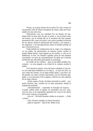 300
Pronto, en el gran silencio de la noche, Éve iba a tomar en
un pequeño cofre de ébano un paquete de cartas, todas de César,
atadas con una cinta rosa.
Dulcemente, casi con santidad, Éve las desató, las desplegó sobre la mesa ante las que se sentó; y, con la frente entre
sus manos, con la mirada fija en la escritura del bien amado,
permaneció allí, como en éxtasis: esas cartas contaban la historia
de sus amores, desde la declaración del escultor, y las esperas y
las angustias, y las desesperaciones hasta la bendita jornada en
que se hicieron novios.
Nada turbaba las meditaciones de la virgen. Las religiosas
en sus celdas, las pensionistas, en mejores camas, incluso la
propia Madre Irénée, veían ángeles en sus sueños; y, sola, en su
habitación, la Srta. de Chandor vigilaba, presa de una malsana
curiosidad y un poco de remordimientos sin duda, por el drama
terrible del que ella había participado en el prólogo.
En medio de las sombras – pues la luz habría podido traicionarla – su rosto pegado a un cristal de la ventana, miraba el
jardín.
En el desierto camino, cerca del muro rodeando el convento, tres individuos hablaban en voz baja y, no lejos de ellos, en
una vuelta del camino, en un lugar donde jamás, a esa hora, nadie pasaba, un coche cerrado estacionaba, con las linternas apagadas, y en el pescante, Isis la egipcia, cubierta con una capucha
de un negro intenso.
–¿Estás seguro, Ovide, de haber advertido la señal? – preguntó Antonia, que, vestida con su traje masculino, dirigía la
expedición nocturna.
–¡Absolutamente! – respondió el mercader de mujeres. –
Cuando, subido sobre el landau, he encendido mis tres velas,
una tras otra, se ha respondido, agitando tres veces la luz detrás
de la sexta ventana a la izquierda.
–¡Esa es!... Mi bella Suzanne estaba en su puesto… ¡Todo
va bien!
–¡Ah! ¿Nuestra cómplice se llama Suzanne?
–¿Qué te importa? – dijo la Sra. Barba Azul.

 