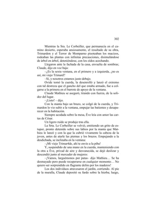 302
Mientras la Sra. Le Corbeiller, que permanecía en el camino desierto, esperaba ansiosamente, el resultado de su obra,
Trimardon y el Terror de Montparno pisoteaban los macizos,
rodeaban las plantas con infinitas precauciones, disimulándose
de árbol en árbol, deteniéndose, con los oídos acechando.
Llegaron ante la fachada de la casa, envuelta de sombras;
Claude, dijo en voz baja:
–¿Es la sexta ventana, en el primero y a izquierda, ¿no es
así, mi viejo Trimard?
–Sí, y nosotros estamos justo debajo.
Ovide tomó la cuerda, la desenrolló y lanzó el extremo
con tal destreza que el gancho del que estaba armado, fue a colgarse a la primera en el barrote de apoyo de la ventana.
Claude Mathieu se aseguró, tirando con fuerza, de la solidez del lugar.
–¡Listo! – dijo.
Con la manta bajo un brazo, se colgó de la cuerda, y Trimardon lo vio subir a la ventana, empujar las batientes y desaparecer en la habitación.
Siempre acodada sobre la mesa, Éve leía con amor las cartas de César.
Un ligero ruido se produjo tras ella.
La Srta. Le Corbeiller se volvió, emitiendo un grito de estupor, pronto detenido sobre sus labios por la manta que Mathieu le lanzó y con la que la cubrió vivamente la cabeza de la
joven, antes de atarle las piernas y los brazos. Empujando a la
desdichada, se inclinaba en la ventana:
–¡Mi viejo Trimar4de, ahí te envío a la piba!
Y, suspendido de una mano en la cuerda, manteniendo con
la otra a Éve, privad de aire y desvanecida, se dejó deslizar y
descendió junto al mercader de mujeres:
–¡Vamos, larguémonos por patas– dijo Mathieu… Se ha
desmayado pero puede recuperarse en cualquier momento… No
quiero ser sorprendido en flagrante delito por los maderos!
Los dos individuos atravesaron el jardín, corriendo. Al pie
de la muralla, Claude depositó su fardo sobre la hierba; luego,

 