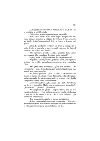304
–¿Un recado del convento de Auteuil, no es así, Isis? – dijo sonriente la terrible viuda.
–Es la propia Madre superiora la que ha venido!
–Bien, voy a recibir a esa santa mujer! Ruégale que descanse algunos minutos, y ofrécele la Tribuna de San Antonio,
los Anales de la Propagación de la fe, la Cruz y la Semana religiosa!
La Sra. Le Corbeiller se vistió, sin prisa, y apareció en el
salón donde la esperaba la superiora del convento de Auteuil,
escoltada por la Srta. de Chandor.
–¡Mis respetos, querida Madre!... ¡Buenos días, Suzanne!... ¿A qué feliz casualidad debo esta visita matinal?
De pie y seria, la religiosa Irénée des Anges comenzó:
–Preparaos, señora generala, para una triste, una espantosa
noticia, y no olvidéis que debemos someternos a la voluntad de
Dios!
–¡Oh! ¡Me estáis asustando!... ¡Éve está enferma!... ¡tal
vez muerta! – gimió la madrastra, con un tono lúgubre que hizo
sonreír a su joven cómplice.
–No, señora generala… ¡No!... La Srta. Le Corbeiller, eso
espero al menos, no está en peligro de muerte… Ha sido secuestrada esta noche de nuestro santo asilo, y vos me veis afligida,
cumpliendo con mi deber, advirtiéndoos!
–¿Secuestrada, Éve?... ¿Se…cues…tra…da?... Pero lo que
me decís es imposible, Madre mía, completamente imposible!...
¿Secuestrada?... ¿Cómo?... ¿Por quién?
–Por desgracia, lo ignoro – suspiró Irénée, con los ojos
elevados al cielo… – Esta mañana, como no bajaba a la hora de
la oración, se ha subido a verla… Se la creía enferma… ¡Su
habitación estaba vacía!
–¡Eso no demuestra que haya habido un secuestro!
–Se han encontrado los muebles en desorden… Una cuerda atada al barrote de la ventana indicaba con toda claridad que
el o los secuestradores se han introducido por la…

 