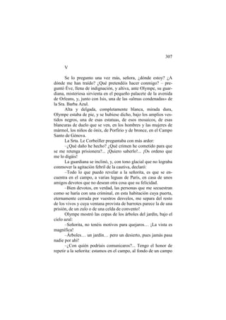 307
V
Se lo pregunto una vez más, señora, ¿dónde estoy? ¿A
dónde me han traído? ¿Qué pretendéis hacer conmigo? – preguntó Éve, llena de indignación, y altiva, ante Olympe, su guardiana, misteriosa sirvienta en el pequeño palacete de la avenida
de Orleans, y, junto con Isis, una de las «almas condenadas» de
la Sra. Barba Azul.
Alta y delgada, completamente blanca, mirada dura,
Olympe estaba de pie, y se hubiese dicho, bajo los amplios vestidos negros, una de esas estatuas, de esos mosaicos, de esas
blancuras de duelo que se ven, en los hombres y las mujeres de
mármol, los niños de ónix, de Porfirio y de bronce, en el Campo
Santo de Génova.
La Srta. Le Corbeiller preguntaba con más ardor:
–¿Qué daño he hecho? ¿Qué crimen he cometido para que
se me retenga prisionera?... ¡Quiero saberlo!... ¡Os ordeno que
me lo digáis!
La guardiana se inclinó, y, con tono glacial que no lograba
conmover la agitación febril de la cautiva, declaró:
–Todo lo que puedo revelar a la señorita, es que se encuentra en el campo, a varias leguas de París, en casa de unos
amigos devotos que no desean otra cosa que su felicidad.
–Bien devotos, en verdad, las personas que me secuestran
como se haría con una criminal, en esta habitación cuya puerta,
eternamente cerrada por vuestros desvelos, me separa del resto
de los vivos y cuya ventana provista de barrotes parece la de una
prisión, de un zulo o de una celda de convento!
Olympe mostró las copas de los árboles del jardín, bajo el
cielo azul:
–Señorita, no tenéis motivos para quejaros… ¡La vista es
magnífica!
–Árboles… un jardín… pero un desierto, pues jamás pasa
nadie por ahí!
–¿Con quién podríais comunicaros?... Tengo el honor de
repetir a la señorita: estamos en el campo, al fondo de un campo

 