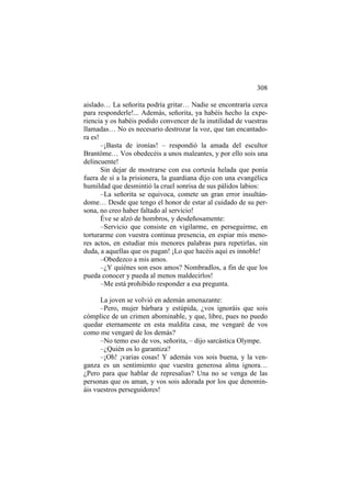 308
aislado… La señorita podría gritar… Nadie se encontraría cerca
para responderle!... Además, señorita, ya habéis hecho la experiencia y os habéis podido convencer de la inutilidad de vuestras
llamadas… No es necesario destrozar la voz, que tan encantadora es!
–¡Basta de ironías! – respondió la amada del escultor
Brantôme… Vos obedecéis a unos maleantes, y por ello sois una
delincuente!
Sin dejar de mostrarse con esa cortesía helada que ponía
fuera de sí a la prisionera, la guardiana dijo con una evangélica
humildad que desmintió la cruel sonrisa de sus pálidos labios:
–La señorita se equivoca, comete un gran error insultándome… Desde que tengo el honor de estar al cuidado de su persona, no creo haber faltado al servicio!
Éve se alzó de hombros, y desdeñosamente:
–Servicio que consiste en vigilarme, en perseguirme, en
torturarme con vuestra continua presencia, en espiar mis menores actos, en estudiar mis menores palabras para repetirlas, sin
duda, a aquellas que os pagan! ¡Lo que hacéis aquí es innoble!
–Obedezco a mis amos.
–¿Y quiénes son esos amos? Nombradlos, a fin de que los
pueda conocer y pueda al menos maldecirlos!
–Me está prohibido responder a esa pregunta.
La joven se volvió en ademán amenazante:
–Pero, mujer bárbara y estúpida, ¿vos ignoráis que sois
cómplice de un crimen abominable, y que, libre, pues no puedo
quedar eternamente en esta maldita casa, me vengaré de vos
como me vengaré de los demás?
–No temo eso de vos, señorita, – dijo sarcástica Olympe.
–¿Quién os lo garantiza?
–¡Oh! ¡varias cosas! Y además vos sois buena, y la venganza es un sentimiento que vuestra generosa alma ignora…
¿Pero para que hablar de represalias? Una no se venga de las
personas que os aman, y vos sois adorada por los que denomináis vuestros perseguidores!

 