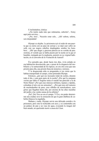 309
E inclinándose, irónica:
–¿No tenéis nada más que ordenarme, señorita?... Estoy
aquí para serviros…
–¡No, iros!... Necesito estar sola… ¡Ah! señora, señora,
sois despiadada!
Olympe se alejaba. La prisionera oyó el ruido de una puerta que se cierra con un pase de cerrojo y se dejó caer sobre un
sofá, con sus negros cabellos desplegados sombre los hombros… ¡Oh! que alegre y graciosa parecía en su vestido de pensionista, el vestido que se había puesto por la noche en la que el
bandido, instigado por la madrastra, penetró en su virginal habitación, en el convento de la Visitación de Auteuil!
Éve pensaba que, desde hacía tres días, vivía aislada en
esa habitación desconocida, que, a pesar de la elegancia del mobiliario y la suntuosidad de los tapices, no era otra cosa que una
prisión para ella, una prisión llena de misterios y terrores.
Y la desgraciada niña se preguntaba si era cierto que la
habían transportado al campo, como pretendía Olympe.
Entonces, ¿por qué ese incesante rodar de coches, durante
todo el día, y una gran parte de la noche? ¿Por qué la campana
vecina que tañía el Ángelus tenía el sonido tan parecido a la de
Notre Dame? ¿Por qué esas músicas militares, lejanas y rápidas,
colmaban el aire con sus armonías?... ¿Por qué esos mil rumores
de muchedumbre de paso, esos silbidos de remolcadores, esos
gritos que llegaban hasta ella, por encima de las altas murallas
del jardín y las verdes ramas de los árboles?
¡No! ¡No! Eso no era el campo. Y Éve, sin poder determinar una ciudad, tuvo la sensación de que la gran diablesa de cabellos blancos la engañaba.
Mañana y tarde, Olympe servía una delicada comida a la
prisionera, pero esta la rechazaba con asco, y se contentaba con
un pedazo de pan y un vaso de agua, evocando la imagen del
bien amado, no queriendo morir a causa de César.

 
