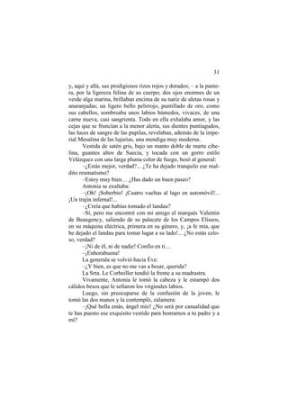31
y, aquí y allá, sus prodigiosos rizos rojos y dorados; – a la pantera, por la ligereza felina de su cuerpo; dos ojos enormes de un
verde alga marina, brillaban encima de su nariz de aletas rosas y
anaranjadas; un ligero bello pelirrojo, puntillado de oro, como
sus cabellos, sombreaba unos labios húmedos, vivaces, de una
carne nueva, casi sangrienta. Todo en ella exhalaba amor, y las
cejas que se fruncían a la menor alerta, sus dientes puntiagudos,
las luces de sangre de las pupilas, revelaban, además de la imperial Mesalina de las lujurias, una mendiga muy moderna.
Vestida de satén gris, bajo un manto doble de marta cibelina, guantes altos de Suecia, y tocada con un gorro estilo
Velázquez con una larga pluma color de fuego, besó al general:
–¿Estás mejor, verdad?... ¿Te ha dejado tranquilo ese maldito reumatismo?
–Estoy muy bien… ¿Has dado un buen paseo?
Antonia se exaltaba:
–¡Oh! ¡Soberbio! ¡Cuatro vueltas al lago en automóvil!...
¡Un trajín infernal!...
–¿Creía que habías tomado el landau?
–Sí, pero me encontré con mi amigo el marqués Valentin
de Beaugency, saliendo de su palacete de los Campos Elíseos,
en su máquina eléctrica, primera en su género, y, ¡a fe mía, que
he dejado el landau para tomar lugar a su lado!... ¿No estás celoso, verdad?
–¡Ni de él, ni de nadie! Confío en ti…
–¡Enhorabuena!
La generala se volvió hacia Éve:
–¿Y bien, es que no me vas a besar, querida?
La Srta. Le Corbeiller tendió la frente a su madrastra.
Vivamente, Antonia le tomó la cabeza y le estampó dos
cálidos besos que le sellaron los virginales labios.
Luego, sin preocuparse de la confusión de la joven, le
tomó las dos manos y la contempló, zalamera:
–¡Qué bella estás, ángel mío! ¿No será por casualidad que
te has puesto ese exquisito vestido para honrarnos a tu padre y a
mí?

 