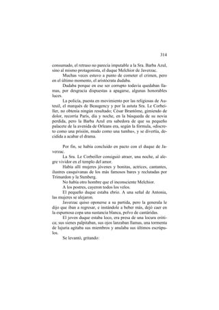 314
consumado, el retraso no parecía imputable a la Sra. Barba Azul,
sino al mismo protagonista, el duque Melchior de Javerzac.
Muchas veces estuvo a punto de cometer el crimen, pero
en el último momento, el aristócrata dudaba.
Dudaba porque en ese ser corrupto todavía quedaban llamas, por desgracia dispuestas a apagarse, algunas honorables
luces.
La policía, puesta en movimiento por las religiosas de Auteuil, el marqués de Beaugency y por la astuta Sra. Le Corbeiller, no obtenía ningún resultado; César Brantôme, gimiendo de
dolor, recorría París, día y noche, en la búsqueda de su novia
perdida, pero la Barba Azul era sabedora de que su pequeño
palacete de la avenida de Orleans era, según la fórmula, «discreto como una prisión, mudo como una tumba», y se divertía, decidida a acabar el drama.
Por fin, se había concluido en pacto con el duque de Javerzac.
La Sra. Le Corbeiller consiguió atraer, una noche, al alegre vividor en el templo del amor.
Había allí mujeres jóvenes y bonitas, actrices, cantantes,
ilustres casquivanas de los más famosos bares y reclutadas por
Trimardon y la Stenberg.
No había otro hombre que el inconsciente Melchior.
A los postres, cayeron todos los velos.
El pequeño duque estaba ebrio. A una señal de Antonia,
las mujeres se alejaron.
Javerzac quiso oponerse a su partida, pero la generala le
dijo que iban a regresar, e instándole a beber más, dejó caer en
la espumosa copa una sustancia blanca, polvo de cantáridas.
El joven duque estaba loco, era presa de una locura erótica; sus sienes palpitaban, sus ojos lanzaban llamas, una tormenta
de lujuria agitaba sus miembros y anulaba sus últimos escrúpulos.
Se levantó, gritando:

 