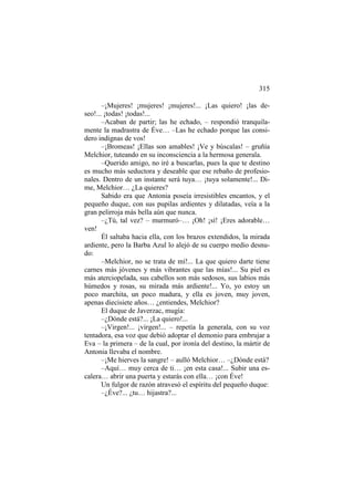 315
–¡Mujeres! ¡mujeres! ¡mujeres!... ¡Las quiero! ¡las deseo!... ¡todas! ¡todas!...
–Acaban de partir; las he echado, – respondió tranquilamente la madrastra de Éve… –Las he echado porque las considero indignas de vos!
–¡Bromeas! ¡Ellas son amables! ¡Ve y búscalas! – gruñía
Melchior, tuteando en su inconsciencia a la hermosa generala.
–Querido amigo, no iré a buscarlas, pues la que te destino
es mucho más seductora y deseable que ese rebaño de profesionales. Dentro de un instante será tuya… ¡tuya solamente!... Dime, Melchior… ¿La quieres?
Sabido era que Antonia poseía irresistibles encantos, y el
pequeño duque, con sus pupilas ardientes y dilatadas, veía a la
gran pelirroja más bella aún que nunca.
–¿Tú, tal vez? – murmuró–… ¡Oh! ¡sí! ¡Eres adorable…
ven!
Él saltaba hacia ella, con los brazos extendidos, la mirada
ardiente, pero la Barba Azul lo alejó de su cuerpo medio desnudo:
–Melchior, no se trata de mí!... La que quiero darte tiene
carnes más jóvenes y más vibrantes que las mías!... Su piel es
más aterciopelada, sus cabellos son más sedosos, sus labios más
húmedos y rosas, su mirada más ardiente!... Yo, yo estoy un
poco marchita, un poco madura, y ella es joven, muy joven,
apenas diecisiete años… ¿entiendes, Melchior?
El duque de Javerzac, mugía:
–¿Dónde está?... ¡La quiero!...
–¡Virgen!... ¡virgen!... – repetía la generala, con su voz
tentadora, esa voz que debió adoptar el demonio para embrujar a
Eva – la primera – de la cual, por ironía del destino, la mártir de
Antonia llevaba el nombre.
–¡Me hierves la sangre! – aulló Melchior… –¿Dónde está?
–Aquí… muy cerca de ti… ¡en esta casa!... Subir una escalera… abrir una puerta y estarás con ella… ¡con Éve!
Un fulgor de razón atravesó el espíritu del pequeño duque:
–¿Éve?... ¿tu… hijastra?...

 