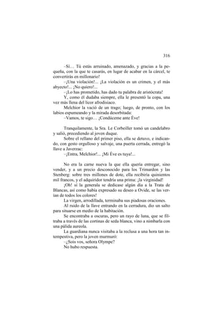 316
–Sí… Tú estás arruinado, amenazado, y gracias a la pequeña, con la que te casarás, en lugar de acabar en la cárcel, te
convertirás en millonario!
–¡Una violación!... ¡La violación es un crimen, y el más
abyecto!... ¡No quiero!...
–¡Lo has prometido, has dado tu palabra de aristócrata!
Y, como él dudaba siempre, ella le presentó la copa, una
vez más llena del licor afrodisiaco.
Melchior la vació de un trago; luego, de pronto, con los
labios espumeando y la mirada desorbitada:
–Vamos, te sigo… ¡Condúceme ante Éve!
Tranquilamente, la Sra. Le Corbeiller tomó un candelabro
y salió, precediendo al joven duque.
Sobre el rellano del primer piso, ella se detuvo, e indicando, con gesto orgulloso y salvaje, una puerta cerrada, entregó la
llave a Javerzac:
–¡Entra, Melchior!... ¡Mi Éve es tuya!...
No era la carne nueva la que ella quería entregar, sino
vender, y a un precio desconocido para los Trimardon y las
Stenberg: sobre tres millones de dote, ella recibiría quinientos
mil francos, y el adquiridor tendría una prima: ¡la virginidad!
¡Oh! sí la generala se dedicase algún día a la Trata de
Blancas, así como había expresado su deseo a Ovide, se las verían de todos los colores!
La virgen, arrodillada, terminaba sus piadosas oraciones.
Al ruido de la llave entrando en la cerradura, dio un salto
para situarse en medio de la habitación.
Se encontraba a oscuras, pero un rayo de luna, que se filtraba a través de las cortinas de seda blanca, vino a nimbarla con
una pálida aureola.
La guardiana nunca visitaba a la reclusa a una hora tan intempestiva, pero la joven murmuró:
–¿Sois vos, señora Olympe?
No hubo respuesta.

 