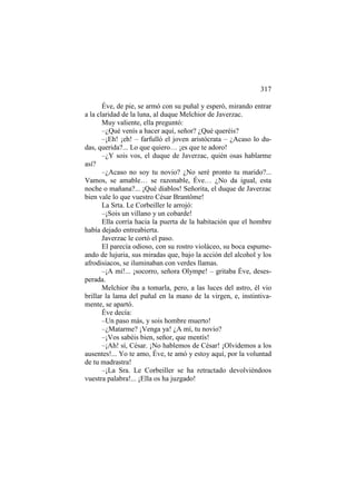 317
Éve, de pie, se armó con su puñal y esperó, mirando entrar
a la claridad de la luna, al duque Melchior de Javerzac.
Muy valiente, ella preguntó:
–¿Qué venís a hacer aquí, señor? ¿Qué queréis?
–¡Eh! ¡eh! – farfulló el joven aristócrata – ¿Acaso lo dudas, querida?... Lo que quiero… ¡es que te adoro!
–¿Y sois vos, el duque de Javerzac, quién osas hablarme
así?
–¿Acaso no soy tu novio? ¿No seré pronto tu marido?...
Vamos, se amable… se razonable, Éve… ¿No da igual, esta
noche o mañana?... ¡Qué diablos! Señorita, el duque de Javerzac
bien vale lo que vuestro César Brantôme!
La Srta. Le Corbeiller le arrojó:
–¡Sois un villano y un cobarde!
Ella corría hacia la puerta de la habitación que el hombre
había dejado entreabierta.
Javerzac le cortó el paso.
El parecía odioso, con su rostro violáceo, su boca espumeando de lujuria, sus miradas que, bajo la acción del alcohol y los
afrodisiacos, se iluminaban con verdes llamas.
–¡A mí!... ¡socorro, señora Olympe! – gritaba Éve, desesperada.
Melchior iba a tomarla, pero, a las luces del astro, él vio
brillar la lama del puñal en la mano de la virgen, e, instintivamente, se apartó.
Éve decía:
–Un paso más, y sois hombre muerto!
–¿Matarme? ¡Venga ya! ¿A mí, tu novio?
–¡Vos sabéis bien, señor, que mentís!
–¡Ah! sí, César. ¡No hablemos de César! ¡Olvidemos a los
ausentes!... Yo te amo, Éve, te amó y estoy aquí, por la voluntad
de tu madrastra!
–¡La Sra. Le Corbeiller se ha retractado devolviéndoos
vuestra palabra!... ¡Ella os ha juzgado!

 