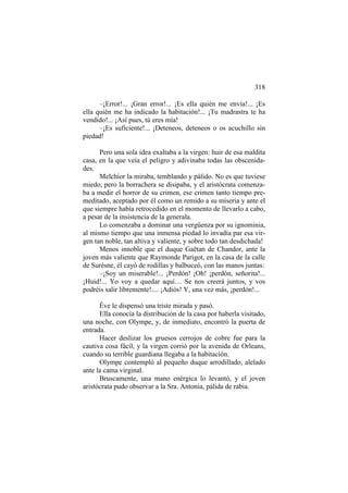 318
–¡Error!... ¡Gran error!... ¡Es ella quién me envía!... ¡Es
ella quién me ha indicado la habitación!... ¡Tu madrastra te ha
vendido!... ¡Así pues, tú eres mía!
–¡Es suficiente!... ¡Deteneos, deteneos o os acuchillo sin
piedad!
Pero una sola idea exaltaba a la virgen: huir de esa maldita
casa, en la que veía el peligro y adivinaba todas las obscenidades.
Melchior la miraba, temblando y pálido. No es que tuviese
miedo, pero la borrachera se disipaba, y el aristócrata comenzaba a medir el horror de su crimen, ese crimen tanto tiempo premeditado, aceptado por él como un remido a su miseria y ante el
que siempre había retrocedido en el momento de llevarlo a cabo,
a pesar de la insistencia de la generala.
Lo comenzaba a dominar una vergüenza por su ignominia,
al mismo tiempo que una inmensa piedad lo invadía par esa virgen tan noble, tan altiva y valiente, y sobre todo tan desdichada!
Menos innoble que el duque Gaëtan de Chandor, ante la
joven más valiente que Raymonde Parigot, en la casa de la calle
de Surèsne, él cayó de rodillas y balbuceó, con las manos juntas:
–¡Soy un miserable!... ¡Perdón! ¡Oh! ¡perdón, señorita!...
¡Huid!... Yo voy a quedar aquí… Se nos creerá juntos, y vos
podréis salir libremente!.... ¡Adiós! Y, una vez más, ¡perdón!...
Éve le dispensó una triste mirada y pasó.
Ella conocía la distribución de la casa por haberla visitado,
una noche, con Olympe, y, de inmediato, encontró la puerta de
entrada.
Hacer deslizar los gruesos cerrojos de cobre fue para la
cautiva cosa fácil, y la virgen corrió por la avenida de Orleans,
cuando su terrible guardiana llegaba a la habitación.
Olympe contempló al pequeño duque arrodillado, alelado
ante la cama virginal.
Bruscamente, una mano enérgica lo levantó, y el joven
aristócrata pudo observar a la Sra. Antonia, pálida de rabia.

 