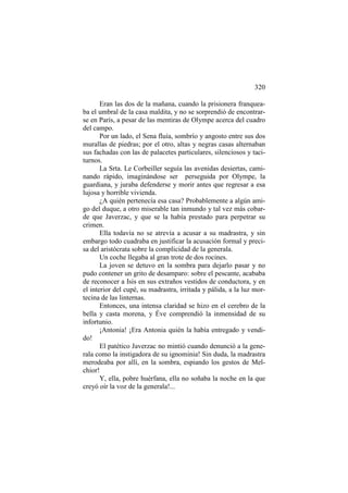 320
Eran las dos de la mañana, cuando la prisionera franqueaba el umbral de la casa maldita, y no se sorprendió de encontrarse en París, a pesar de las mentiras de Olympe acerca del cuadro
del campo.
Por un lado, el Sena fluía, sombrío y angosto entre sus dos
murallas de piedras; por el otro, altas y negras casas alternaban
sus fachadas con las de palacetes particulares, silenciosos y taciturnos.
La Srta. Le Corbeiller seguía las avenidas desiertas, caminando rápido, imaginándose ser perseguida por Olympe, la
guardiana, y juraba defenderse y morir antes que regresar a esa
lujosa y horrible vivienda.
¿A quién pertenecía esa casa? Probablemente a algún amigo del duque, a otro miserable tan inmundo y tal vez más cobarde que Javerzac, y que se la había prestado para perpetrar su
crimen.
Ella todavía no se atrevía a acusar a su madrastra, y sin
embargo todo cuadraba en justificar la acusación formal y precisa del aristócrata sobre la complicidad de la generala.
Un coche llegaba al gran trote de dos rocines.
La joven se detuvo en la sombra para dejarlo pasar y no
pudo contener un grito de desamparo: sobre el pescante, acababa
de reconocer a Isis en sus extraños vestidos de conductora, y en
el interior del cupé, su madrastra, irritada y pálida, a la luz mortecina de las linternas.
Entonces, una intensa claridad se hizo en el cerebro de la
bella y casta morena, y Éve comprendió la inmensidad de su
infortunio.
¡Antonia! ¡Era Antonia quién la había entregado y vendido!
El patético Javerzac no mintió cuando denunció a la generala como la instigadora de su ignominia! Sin duda, la madrastra
merodeaba por allí, en la sombra, espiando los gestos de Melchior!
Y, ella, pobre huérfana, ella no soñaba la noche en la que
creyó oír la voz de la generala!...

 