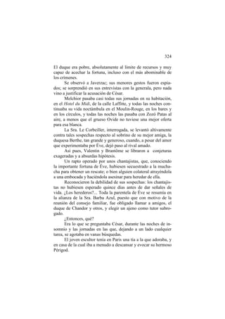 324
El duque era pobre, absolutamente al límite de recursos y muy
capaz de acechar la fortuna, incluso con el más abominable de
los crímenes.
Se observó a Javerzac; sus menores gestos fueron espiados; se sorprendió en sus entrevistas con la generala, pero nada
vino a justificar la acusación de César.
Melchior pasaba casi todas sus jornadas en su habitación,
en el Hotel du Midi, de la calle Laffitte, y todas las noches continuaba su vida noctámbula en el Moulin-Rouge, en los bares y
en los círculos, y todas las noches las pasaba con Zozó Patas al
aire, a menos que el grueso Ovide no tuviese una mejor oferta
para esa blanca.
La Sra. Le Corbeiller, interrogada, se levantó altivamente
contra tales sospechas respecto al sobrino de su mejor amiga, la
duquesa Berthe, tan grande y generoso, cuando, a pesar del amor
que experimentaba por Éve, dejó paso al rival amado.
Así pues, Valentin y Brantôme se libraron a conjeturas
exageradas y a absurdas hipótesis.
Un rapto operado por unos chantajistas, que, conociendo
la importante fortuna de Éve, hubiesen secuestrado a la muchacha para obtener un rescate; o bien alguien colateral atrayéndola
a una embocada y haciéndola asesinar para heredar de ella.
Reconocieron la debilidad de sus sospechas: los chantajistas no hubiesen esperado quince días antes de dar señales de
vida. ¿Los herederos?... Toda la parentela de Éve se resumía en
la alianza de la Sra. Barba Azul, puesto que con motivo de la
reunión del consejo familiar, fue obligado llamar a amigos, el
duque de Chandor y otros, y elegir un ajeno como tutor subrogado.
¿Entonces, qué?
Era lo que se preguntaba César, durante las noches de insomnio y las jornadas en las que, dejando a un lado cualquier
tarea, se agotaba en vanas búsquedas.
El joven escultor tenía en Paris una tía a la que adoraba, y
en casa de la cual iba a menudo a descansar y evocar su hermoso
Périgod.

 