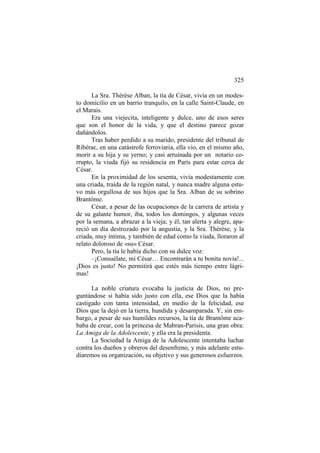 325
La Sra. Thérèse Alban, la tía de César, vivía en un modesto domicilio en un barrio tranquilo, en la calle Saint-Claude, en
el Marais.
Era una viejecita, inteligente y dulce, uno de esos seres
que son el honor de la vida, y que el destino parece gozar
dañándolos.
Tras haber perdido a su marido, presidente del tribunal de
Ribérac, en una catástrofe ferroviaria, ella vio, en el mismo año,
morir a su hija y su yerno; y casi arruinada por un notario corrupto, la viuda fijó su residencia en París para estar cerca de
César.
En la proximidad de los sesenta, vivía modestamente con
una criada, traída de la región natal, y nunca madre alguna estuvo más orgullosa de sus hijos que la Sra. Alban de su sobrino
Brantôme.
César, a pesar de las ocupaciones de la carrera de artista y
de su galante humor, iba, todos los domingos, y algunas veces
por la semana, a abrazar a la vieja; y él, tan alerta y alegre, apareció un día destrozado por la angustia, y la Sra. Thérèse, y la
criada, muy íntima, y también de edad como la viuda, lloraron al
relato doloroso de «su» César.
Pero, la tía le había dicho con su dulce voz:
–¡Consuélate, mi César… Encontrarán a tu bonita novia!...
¡Dios es justo! No permitirá que estés más tiempo entre lágrimas!
La noble criatura evocaba la justicia de Dios, no preguntándose si había sido justo con ella, ese Dios que la había
castigado con tanta intensidad, en medio de la felicidad, ese
Dios que la dejó en la tierra, hundida y desamparada. Y, sin embargo, a pesar de sus humildes recursos, la tía de Brantôme acababa de crear, con la princesa de Mabran-Parisis, una gran obra:
La Amiga de la Adolescente, y ella era la presidenta.
La Sociedad la Amiga de la Adolescente intentaba luchar
contra los dueños y obreros del desenfreno, y más adelante estudiaremos su organización, su objetivo y sus generosos esfuerzos.

 