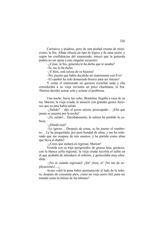 326
Caritativa y piadosa, pero de una piedad exenta de misticismo, la Sra. Alban ofrecía un tipo de lógica y de sana razón; y
según las confidencias del enamorado, intuyó que la generala
podría no ser ajena a este singular secuestro:
–¿César, la Sra. generala te ha dicho que te amaba?
–Sí, me lo ha dicho.
–¡Y bien, está celosa de su hijastra!
–No, puesto que había decidido mi matrimonio con Éve!
–El cambio ha sido demasiado brusco para ser sincero!
Y como el enamorado no quisiera escuchar nada y ella
consideraba a su vieja sirvienta un poco charlatana, la Sra.
Thérèse decidió actuar sola y aclarar el problema.
Una noche, hacia las ocho, Brantôme llegaba a casa de su
tía; Marion, la vieja criada, le anunció con grandes gestos furiosos que su ama había salido.
–¿Salido? – dijo el joven artista, preocupado… ¡Ella que
jamás se ausenta por la noche!
–¡Sí, salido!... Decididamente, la señora ha perdido la cabeza.
–¿Dónde está?
–Lo ignoro… Después de cenar, se ha puesto el sombrero… Le he preguntado, por pura bondad de alma, y me ha ordenado que me ocupase de mis asuntos, y ha partido como alma
que lleva el diablo!
–¿Crees que tardará en regresar, Marion?
Vestida con su traje perigourdin, de gruesa lana, grisáceo,
con la blanca cofia regional, la vieja criada recorría el salón en
el que acababa de introducir al sobrino, y gesticulaba muy ofendida:
–¡No sé cuándo regresará! ¡Ah! ¡bien, sí! ¡No me da explicaciones!... ¿
Acaso valió la pena haber permanecido al lado de la señora, después de cincuenta años, como un viejo perro fiel, para ser
tratada como la última de las últimas?

 
