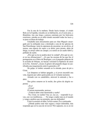 328

Era la una de la mañana. Desde hacía tiempo, el criado
Bola en la Espalda, roncaba en su habitación, en el sexto piso, y
Brantôme, tras una larga y penosa caminata por los bulevares
exteriores, entraba en su taller donde encendió todas las luces y
se puso su blusa de trabajo.
Estudiaba unos documentos para un «San Miguel» encargado por la embajada rusa y destinado a una de las iglesias de
San Petersburgo: tenía la esperanza de encontrar, no un alivio, al
menos, una especie de sopor a su dolor; pero pronto, ahíto de
fatiga, se arrojó sobre un canapé y se sumió en un sueño febril y
poblado de sueño.
¿Por qué su tía no podría decir la verdad? ¿Por qué no creer en sus afirmaciones?... ¿Es que las escenas de las que fue el
protagonista en el Bois de Boulogne y en el pequeño palacete de
la avenida de Orleans, no hacían verosímil la hipótesis de amor
en la Sra. Antonia? ¿Acaso el género del pequeño duque no justificaba una maquinación entre la generala y él?
De golpe, el timbre sonando en la entrada, puso de pie a
César.
Las lámparas se habían apagado, y el joven encendió una
vela, inquieto por saber quién podía ser el visitante nocturno.
Armado con su candelabro, atravesó la antesala y fue a
abrir.
Dos gritos sonaron en la noche, dos gritos de alegría suprema:
–¡Éve!
–¡César!
El artista murmuraba, ansioso:
–¡Todavía debo estar durmiendo y sueño!
–No, César, no sueñas! Soy yo, soy yo, – respondió la joven, con voz temblorosa… – No tengo a nadie más en el mundo
y vengo a pediros que me protejáis, que me defendáis!
César la arrastró al taller, la hizo sentar; Éve continuaba:
–¿Dónde podría estar más segura y mejor defendida, más
respetada que en la casa de mi novio? Por supuesto, no es en mi

 