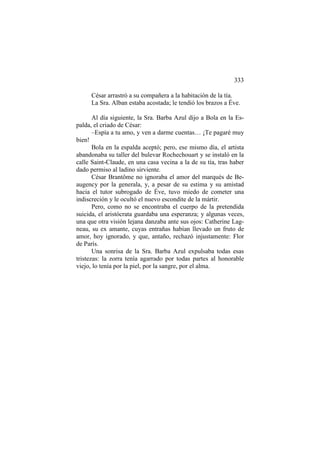 333
César arrastró a su compañera a la habitación de la tía.
La Sra. Alban estaba acostada; le tendió los brazos a Éve.
Al día siguiente, la Sra. Barba Azul dijo a Bola en la Espalda, el criado de César:
–Espía a tu amo, y ven a darme cuentas… ¡Te pagaré muy
bien!
Bola en la espalda aceptó; pero, ese mismo día, el artista
abandonaba su taller del bulevar Rochechouart y se instaló en la
calle Saint-Claude, en una casa vecina a la de su tía, tras haber
dado permiso al ladino sirviente.
César Brantôme no ignoraba el amor del marqués de Beaugency por la generala, y, a pesar de su estima y su amistad
hacia el tutor subrogado de Éve, tuvo miedo de cometer una
indiscreción y le ocultó el nuevo escondite de la mártir.
Pero, como no se encontraba el cuerpo de la pretendida
suicida, el aristócrata guardaba una esperanza; y algunas veces,
una que otra visión lejana danzaba ante sus ojos: Catherine Lagneau, su ex amante, cuyas entrañas habían llevado un fruto de
amor, hoy ignorado, y que, antaño, rechazó injustamente: Flor
de París.
Una sonrisa de la Sra. Barba Azul expulsaba todas esas
tristezas: la zorra tenía agarrado por todas partes al honorable
viejo, lo tenía por la piel, por la sangre, por el alma.

 