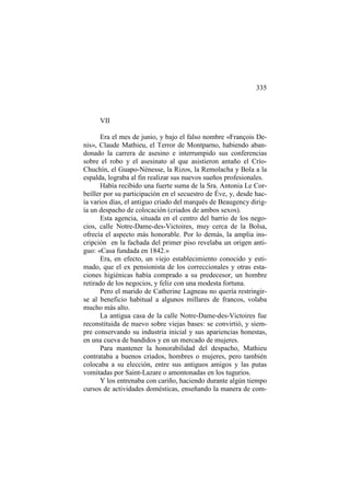 335

VII
Era el mes de junio, y bajo el falso nombre «François Denis», Claude Mathieu, el Terror de Montparno, habiendo abandonado la carrera de asesino e interrumpido sus conferencias
sobre el robo y el asesinato al que asistieron antaño el CríoChuchín, el Guapo-Nénesse, la Rizos, la Remolacha y Bola a la
espalda, lograba al fin realizar sus nuevos sueños profesionales.
Había recibido una fuerte suma de la Sra. Antonia Le Corbeiller por su participación en el secuestro de Éve, y, desde hacía varios días, el antiguo criado del marqués de Beaugency dirigía un despacho de colocación (criados de ambos sexos).
Esta agencia, situada en el centro del barrio de los negocios, calle Notre-Dame-des-Victoires, muy cerca de la Bolsa,
ofrecía el aspecto más honorable. Por lo demás, la amplia inscripción en la fachada del primer piso revelaba un origen antiguo: «Casa fundada en 1842.»
Era, en efecto, un viejo establecimiento conocido y estimado, que el ex pensionista de los correccionales y otras estaciones higiénicas había comprado a su predecesor, un hombre
retirado de los negocios, y feliz con una modesta fortuna.
Pero el marido de Catherine Lagneau no quería restringirse al beneficio habitual a algunos millares de francos, volaba
mucho más alto.
La antigua casa de la calle Notre-Dame-des-Victoires fue
reconstituida de nuevo sobre viejas bases: se convirtió, y siempre conservando su industria inicial y sus apariencias honestas,
en una cueva de bandidos y en un mercado de mujeres.
Para mantener la honorabilidad del despacho, Mathieu
contrataba a buenos criados, hombres o mujeres, pero también
colocaba a su elección, entre sus antiguos amigos y las putas
vomitadas por Saint-Lazare o amontonadas en los tugurios.
Y los entrenaba con cariño, haciendo durante algún tiempo
cursos de actividades domésticas, enseñando la manera de com-

 