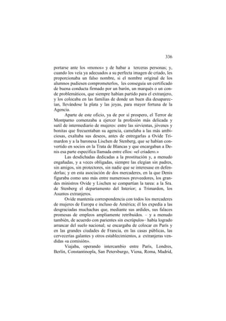 336
portarse ante los «monos» y de habar a terceras personas; y,
cuando los veía ya adecuados a su perfecta imagen de criado, les
proporcionaba un falso nombre, si el nombre original de los
alumnos pudiesen comprometerlos, les conseguía un certificado
de buena conducta firmado por un barón, un marqués o un conde problemáticos, que siempre habían partido para el extranjero,
y los colocaba en las familias de donde un buen día desaparecían, llevándose la plata y las joyas, para mayor fortuna de la
Agencia.
Aparte de este oficio, ya de por sí prospero, el Terror de
Montparno comenzaba a ejercer la profesión más delicada y
sutil de intermediario de mujeres: entre las sirvientas, jóvenes y
bonitas que frecuentaban su agencia, camelaba a las más ambiciosas, exaltaba sus deseos, antes de entregarlas a Ovide Trimardon y a la baronesa Lischen de Stenberg, que se habían convertido en socios en la Trata de Blancas y que encargaban a Denis esa parte específica llamada entre ellos: «el criadero.»
Las desdichadas dedicadas a la prostitución y, a menudo
engañadas, y a veces obligadas, siempre las elegían sin padres,
sin amigos, sin protectores, sin nadie que se interesase en defenderlas; y en esta asociación de dos mercaderes, en la que Denis
figuraba como uno más entre numerosos proveedores, los grandes ministros Ovide y Lischen se compartían la tarea: a la Sra.
de Stenberg el departamento del Interior; a Trimardon, los
Asuntos extranjeros.
Ovide mantenía correspondencia con todos los mercaderes
de mujeres de Europa e incluso de América; él les expedía a las
desgraciadas muchachas que, mediante sus ardides, sus falaces
promesas de empleos ampliamente retribuidos. – y a menudo
también, de acuerdo con parientes sin escrúpulos– había logrado
arrancar del suelo nacional; se encargaba de colocar en París y
en las grandes ciudades de Francia, en las casas públicas, las
cervecerías galantes y otros establecimientos, a extranjeras vendidas «a comisión».
Viajaba, operando intercambio entre París, Londres,
Berlín, Constantinopla, San Petersburgo, Viena, Roma, Madrid,

 