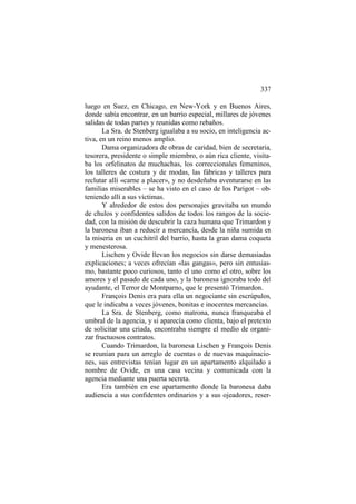 337
luego en Suez, en Chicago, en New-York y en Buenos Aires,
donde sabía encontrar, en un barrio especial, millares de jóvenes
salidas de todas partes y reunidas como rebaños.
La Sra. de Stenberg igualaba a su socio, en inteligencia activa, en un reino menos amplio.
Dama organizadora de obras de caridad, bien de secretaria,
tesorera, presidente o simple miembro, o aún rica cliente, visitaba los orfelinatos de muchachas, los correccionales femeninos,
los talleres de costura y de modas, las fábricas y talleres para
reclutar allí «carne a placer», y no desdeñaba aventurarse en las
familias miserables – se ha visto en el caso de los Parigot – obteniendo allí a sus víctimas.
Y alrededor de estos dos personajes gravitaba un mundo
de chulos y confidentes salidos de todos los rangos de la sociedad, con la misión de descubrir la caza humana que Trimardon y
la baronesa iban a reducir a mercancía, desde la niña sumida en
la miseria en un cuchitril del barrio, hasta la gran dama coqueta
y menesterosa.
Lischen y Ovide llevan los negocios sin darse demasiadas
explicaciones; a veces ofrecían «las gangas», pero sin entusiasmo, bastante poco curiosos, tanto el uno como el otro, sobre los
amores y el pasado de cada uno, y la baronesa ignoraba todo del
ayudante, el Terror de Montparno, que le presentó Trimardon.
François Denis era para ella un negociante sin escrúpulos,
que le indicaba a veces jóvenes, bonitas e inocentes mercancías.
La Sra. de Stenberg, como matrona, nunca franqueaba el
umbral de la agencia, y si aparecía como clienta, bajo el pretexto
de solicitar una criada, encontraba siempre el medio de organizar fructuosos contratos.
Cuando Trimardon, la baronesa Lischen y François Denis
se reunían para un arreglo de cuentas o de nuevas maquinaciones, sus entrevistas tenían lugar en un apartamento alquilado a
nombre de Ovide, en una casa vecina y comunicada con la
agencia mediante una puerta secreta.
Era también en ese apartamento donde la baronesa daba
audiencia a sus confidentes ordinarios y a sus ojeadores, reser-

 