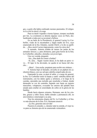 34
ges, a quién ella había confesado razones pasionales. El religioso le evitó la cárcel y la soga.
Pasó su duelo viajando a tierras lejanas, siempre escoltada
por Isis. La aventurera se detenía algunas veces en París, deslumbrando a todos por su juventud y belleza.
En un baile de la Presidencia, el general Lucien Le Corbeiller, viudo de la encantadora y digna madre de Éve, cayo
enamorado de la Sra. Glandoz, nacida Chérif, y le dio su apellido… ¿Iba a morir Lucien trágicamente, como los otros dos?
A menudo, Antonia echaba de menos las jaulas de los
animales feroces; y, para distraerse, para gran horror de la Srta.
Le Corbeiller, educaba y domaba a un joven tigre.
Una vez vestida, preguntó:
–Isis, ¿Has dado de comer a Sultán?
–Sí, ama… Según vuestro deseo, le he dado un perro vivo… El tigre lo ha devorado, no queda ni un hueso del chucho…
–¡Bien!... Esta noche, prepárate para recibir mis órdenes…
Y Antonia bajó al fumador, envuelta en un péplum de cachemira blanco, con sus salvajes cabellos empolvados de oro.
Esperando la cena, se pasó al salón, y a ruego de general,
la Sra. Le Corbeiller tomó su harpa y cantó: soberbia detrás del
instrumento, con los dedos agiles y artísticos, a lo largo de la
cuerdas, ejecutaba una melodía que ensalzaba a Galaor, donde
destacaba su voz de contralto, bajando casi hasta un registro
masculino, voluptuoso, evocando los amores del paladín bien
amado para estallar en sonoridades de cobre en la gloria de las
batallas.
Desde hacía algunos minutos, Hermann, uno de los criados, grueso y rubio mozo, había entrado y permanecía allí, no
atreviéndose a interrumpir a su ama.
Tras los entusiastas elogios del Sr. Le Corbeiller y el bravo más discreto de la Srta. Éve, Hermann anunció:
–¡La Sra. generala está servida!
Pasaron al comedor, y, durante toda la comida, el viejo tuvo para su Antonia ojos de un enamorado veinteañero.

 