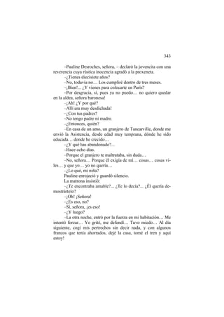 343
–Pauline Desroches, señora, – declaró la jovencita con una
reverencia cuya rústica inocencia agradó a la proxeneta.
–¿Tienes diecisiete años?
–No, todavía no… Los cumpliré dentro de tres meses.
–¡Bien!... ¿Y vienes para colocarte en París?
–Por desgracia, sí, pues ya no puedo… no quiero quedar
en la aldea, señora baronesa!
–¡Ah! ¿Y por qué?
–Allí era muy desdichada!
–¿Con tus padres?
–No tengo padre ni madre.
–¿Entonces, quién?
–En casa de un amo, un granjero de Tancarville, donde me
envió la Asistencia, desde edad muy temprana, dónde he sido
educada… donde he crecido…
–¿Y qué has abandonado?...
–Hace ocho días.
–Porque el granjero te maltrataba, sin duda…
–No, señora… Porque él exigía de mí… cosas… cosas viles… y que yo… yo no quería…
–¿Lo qué, mi niña?
Pauline enrojeció y guardó silencio.
La matrona insistió:
–¿Te encontraba amable?... ¿Te lo decía?... ¿Él quería demostrártelo?
–¡Oh! ¡Señora!
–¿Es eso, no?
–Sí, señora, ¡es eso!
–¿Y luego?
–La otra noche, entró por la fuerza en mi habitación… Me
intentó forzar… Yo grité, me defendí… Tuvo miedo… Al día
siguiente, cogí mis pertrechos sin decir nada, y con algunos
francos que tenía ahorrados, dejé la casa, tomé el tren y aquí
estoy!

 