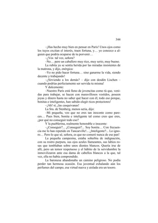 344
–¡Has hecho muy bien en pensar en París! Unos ojos como
los tuyos excitan el interés, traen fortuna, y… yo conozco a alguien que podría ocuparse de tu porvenir…
–¿Vos tal vez, señora?
–No… pero un caballero muy rico, muy serio, muy bueno.
La rubita ya se sentía herida por las miradas insistentes de
la matrona, y dijo, enérgica:
–Yo no pido hacer fortuna… sino ganarme la vida, siendo
decente y trabajando!
–¿Sirviendo a los demás? – dijo con desdén Lischen –
cuando podrías perfectamente ser servida tu misma!
Y dulcemente:
–Nuestro París está lleno de jovencitas como tú que, venidas para trabajar, se hacen con maravillosos vestidos, poseen
joyas y dinero hasta no saber qué hacer con él, todo eso porque,
bonitas e inteligentes, han sabido elegir ricos protectores!
–¡Ah! sí, ¡las casquivanas!
La Sra. de Stenberg, menos seria, dijo:
–Mi pequeña, veo que no eres tan inocente como pareces… Pues bien, bonita e inteligente tal como creo que eres,
¿por qué no conseguir todo eso?
Y la pueblerina, realmente honorable e inocente:
–¿Conseguir?... ¿Conseguir?... Soy bonita… Con frecuencia me lo han repetido en Tancarville!... ¿Inteligente?... Lo ignoro… Pero lo que sé, señora, es que no comeré nunca de ese pan!
La pequeña campesina, estaba soberbia de indignación,
con su rostro purpura, sus ojos azules llameantes, sus labios rosas que temblaban sobre unos dientes blancos. Quería irse de
allí, pero un temor respetuoso y el hábito de la servidumbre la
inmovilizaron ante esa dama de cabellos blancos a la que, tal
vez, ella no había comprendido.
La baronesa abandonaba un camino peligroso. No podía
perder tan hermosa ocasión. Esa juventud exhalando aún los
perfumes del campo, esa virtud nueva y aislada era un tesoro.

 