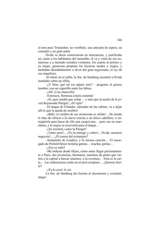 346
el otro para Trimardon; un vestíbulo, una antesala de espera, un
comedor y un gran salón.
Ovide se decía comisionista en mercancías, y justificaba
así, junto a los habitantes del inmueble, el va y viene de sus numerosas y a menudo extraños visitantes. En cuanto al portero y
su mujer, generosas propinas los hicieron mudos y ciegos, y
luchaban denodadamente a favor del gran negociante, el rey de
sus inquilinos.
Al entrar en el salón, la Sra. de Stenberg encontró a Ovide
instalado sobre un sillón.
–¿Y bien, qué tal ese pájaro raro? – pregunto el grueso
hombre, con un cigarrillo entre los labios.
–¡Ah! ¡Una maravilla!
–Entonces, Hermosa estará contenta!
–¡Sí, pero tendrá que soltar… y más que la noche de la joven Raymonde Parigot! ¡All right!
–El duque de Chandor, adorador de las rubitas, va a dejar
allí lo que le queda de cerebro!
–¡Bah!, el cerebro de ese aristócrata es sólido!... He tenido
la idea de ofrecer a la nueva mocita a un único caballero, o entregártela para hacer de ella una casquivana… pero eso no marcharía, y lo mejor es reservarla para el duque…
–¿Se resistirá, como la Parigot?
–¡Tanto peor!... ¡Yo la entrego y cobro!... Ovide, nuestros
negocios!.... ¿El correo del extranjero?
–Solamente de Londres, y la misma canción… El encargado de Oxford-Street reclama gatitas… muchas gatitas…
–¿Eso es todo?
–Me indican desde Dijon, como antes llegar próximamente a Paris, dos jovencitas, hermanas, maestras de piano que vienen a la capital a buscar alumnos, a la aventura… Esta es la carta… Las indicaciones están en el post-scriptum… ¿Quieres leerla?
–¡Ya lo creo! A ver.
La Sra. de Stenberg dio lectura al documento y exclamó,
alegre:

 