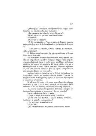 347
–¿Dime pues, Trimardon, sería productivo si llegase a embarcarlas, esa misma noche, para Inglaterra?
–¡Tu eres capaz de todas las tareas, baronesa!...
–Debes reconocer que esto no sería ordinario.
–Lo admito.
–Pues bien, lo intentaré.
–¡Y lo conseguirás!... Pero, en caso de fracaso, siempre
tendremos el recurso de la Casa Brochon, de la calle de Provence…
–Y allí, una vez situadas, si te he visto no me acuerdo!...
¡Adiós, señoritas!
El diálogo entre los socios fue interrumpido por la llegada
de un nuevo personaje.
Era un hombre de unos cincuenta años, alto y enjuto, vestido con un pantalón a cuadros blancos y negros y una larga levita gris, abotonada hasta el cuello sobre una blanca corbata de
médico o de notario de provincia. El rostro pálido, con, en la
parte superior de su calva cabeza, una mata de cabellos pelirrojos, con una nariz en forma de pico de águila, abrigando con
unos anteojos de oro, sus ojos azules.
Antiguo inspector principal de la Policía (brigada de investigación), cesado por malversación de fondos, Gustave Os
dirigía un taller de fotografía y ejercía el oficio de investigador
al servicio de la baronesa.
Se adelantó, llevando en la mano un sombrero de seda con
largas alas, y bajo el brazo, una cartera de cuero negro; e inclinado ante la Sra. de Stenberg, murmuró, untuoso y empático:
–La señora baronesa me permitirá depositar a sus pies los
humildes homenajes de su respetuoso y devoto servidor?
Luego, volviéndose hacia el socio:
–Tengo el honor de saludar al señor Trimardon.
–¡Hola, Os!– dijo Lischen… Dejaos de tanto protocolo…
¡Sentaos, y al grano!... ¿Mis informes?
-–Os los traigo, señora baronesa.
–¡A ver, Os!
–¿La señora baronesa me permite consultar mis notas?

 