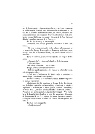 349
nes de la vecindad… algunas son todavía… novicias… pero no
se harían mucho de rogar para abandonar los senderos de la virtud. En el orfanato de la Misericordia, en Vanves, la señora baronesa encontrará una selección de jóvenes huérfanas, nada contentas y muy fáciles de convencer. En casa de la Sra. Gerbaud
(Dorine), modista, avenida de la Ópera…»
La Sra. de Stenberg lo interrumpió:
–Tenemos todo lo que queremos en casa de la Sra. Gerbaud…
–Sí, pero en este momento, en los talleres y los salones, se
ve una media docena de aprendices, flores que sería interesante
recoger, ante los peligros exteriores y las grandes tentaciones del
entorno!
Feliz de su frase, el ex policía esperaba los elogios de los
amos.
–¿Eso es todo?... – interrogó el colega de la baronesa.
Y, Os, ofendido:
–Sí, señor Trimardon… eso es todo!
Luego, con su sombrero en la mano:
–Solo me queda depositar a los pies de la señora baronesa,
mis homenajes más…
–¡Está bien! ¡Os dispenso del resto! – dijo la baronesa…–
Hasta luego, Gustave Os, hasta pronto!
Gustave se retiró y, de inmediato, la Sra. de Stenberg tomó
su agenda y escribió:
«Informarse del día exacto de la llegada de las dos hermanas de Dijon; esperarlas en la estación y expedirlas, si puedo, a
Inglaterra. – Mañana por la noche, jueves, Pauline Desroches y
el duque de C…, calle de Surène; advertir a Hermosa Álvarez. –
Pensar en las gatitas para Londres (Oxford street) – Ver pastelería de la calle Saint-Roch, a la hora del almuerzo.– Ocuparse
de la duquesa B. de C… (agente de bolsa, banquero, notario;
extranjero rico).–Visitar orfanato de Vanves, lo más pronto posible.»
Lischen cerró su agenda:
–¡Ovide, me voy!

 