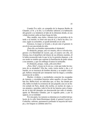 35
Cuando Éve salió, en compañía de la duquesa Berthe de
Chandor, el Sr. y la Sra. Le Corbeiller subieron a la habitación
del general y se instalaron al lado de la chimenea donde, en esa
velada invernal, ardía un buen fuego de leña.
Muy amable, muy dulce, Antonia leyó un periódico de la
tarde a su marido; se tomó una taza de té, y hacia las diez, Lucien, según su costumbre, se quedó dormido en un sofá.
Entonces, la mujer se levantó, y de pie ante el general, lo
envolvió con una mirada de odio.
¡Para ella, ese hombre representaba el obstáculo!
El obstáculo, porque, una vez muerto, ella se volvería rica,
gracias a la liberalidad de Lucien, que, al casarse con ella, sin
fortuna, tras el despilfarro del dinero de sus difuntos maridos, él
le había reconocido todo lo que la ley le permitía disponer, y de
ese modo no tendría que soportar la humillación de pedir sumas
a sus amantes, y que sin embargo él nunca le rechazaba.
El obstáculo, porque, viuda, ¡ella sería libre!
¿Pero, libre? ¿Acaso no lo era ya, y más que todas las mujeres de su alrededor? Ella iba, venía, corría noche y día, y el
marido, en su inocencia de hombre decente y su respeto conyugal, hubiese enrojecido por interpretar mal las largas y extrañas
ausencias de su ídolo.
Muchos vividores y noctámbulos conocían las escapadas
de Antonia, y circulaban historias sobre aquella a la que llamaban Sra. Barba-Azul: un individuo que, se dice, fue amado por
ella, había revelado la existencia de una pequeña casa en un barrio aislado de Paris, donde ella recibía, en noches de orgía, a
sus amantes y queridas, toda la lira de las lujurias; pero el pasado de la hija del domador era desconocido por todo el mundo,
aparte de Monseñor Glandoz, por la segunda parte, y por la
egipcia, en su totalidad.
Por otra parte, los rumores se detenían en el umbral del palacete de la calle Saint-Dominique donde el general Lucien Le
Corbeiller, enfermo, permanecía confinado la mayoría del tiempo, y las lenguas se callaban ante Éve.

 
