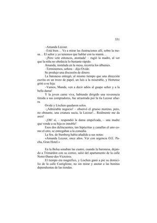 351
–Amanda Lecour.
–Está bien… Ve a mirar las ilustraciones allí, sobre la mesa… El señor y yo tenemos que hablar con tu mamá…
–¡Pero vete entonces, atontada! – rugió la madre, al ver
que la niña no obedecía lo bastante rápido.
Amanda, instalada en la mesa, recorría los álbumes.
–Terminemos, señora – dijo Ovide.
Se produjo una discusión de dinero.
La baronesa entregó, al mismo tiempo que una dirección
escrita en un trozo de papel, un luís a la miserable, y Hortense
gritó a su hija:
–Vamos, Manda, ven a decir adiós al guapo señor y a la
bella dama!
Y la joven carne viva, habiendo dirigido una reverencia
tímida a sus compradores, fue arrastrada por la tía Lecour afuera.
Ovide y Lischen quedaron solos.
–¡Admirable negocio! – observó el grueso moreno, pero,
no obstante, una criatura sucia, la Lecour!... Realmente me da
asco!
–¡Oh! sí, – respondió la dama empolvada, – una madre
que vende a su hija es innoble!
Esos dos delincuentes, tan hipócritas y canallas el uno como el otro, se entregaban a la comedia.
La Sra. de Stenberg había añadido a sus notas:
«Amanda Lecour, once años. Ver con urgencia O.E. Pacha, Gran Hotel.»
En la Bolsa sonaban las cuatro, cuando la baronesa, dejando a Trimardon con su correo, salió del apartamento de la calle
Notre-Dame-des-Victoires.
El tiempo era magnífico, y Lischen ganó a pie su domicilio de la calle Castiglione, no sin mirar y anotar a las bonitas
dependientas de las tiendas.

 