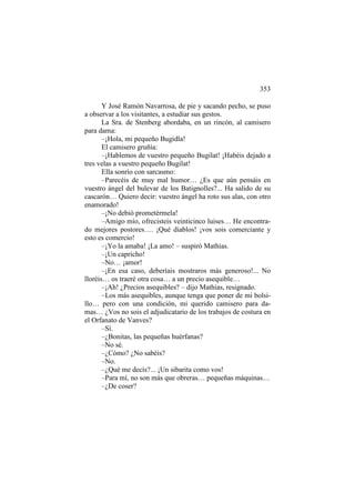 353
Y José Ramón Navarrosa, de pie y sacando pecho, se puso
a observar a los visitantes, a estudiar sus gestos.
La Sra. de Stenberg abordaba, en un rincón, al camisero
para dama:
–¡Hola, mi pequeño Bugidla!
El camisero gruñía:
–¡Hablemos de vuestro pequeño Bugilat! ¡Habéis dejado a
tres velas a vuestro pequeño Bugilat!
Ella sonrío con sarcasmo:
–Parecéis de muy mal humor… ¿Es que aún pensáis en
vuestro ángel del bulevar de los Batignolles?... Ha salido de su
cascarón… Quiero decir: vuestro ángel ha roto sus alas, con otro
enamorado!
–¡No debió prometérmela!
–Amigo mío, ofrecisteis veinticinco luises… He encontrado mejores postores…. ¡Qué diablos! ¡vos sois comerciante y
esto es comercio!
–¡Yo la amaba! ¡La amo! – suspiró Mathías.
–¡Un capricho!
–No… ¡amor!
–¡En esa caso, deberíais mostraros más generoso!... No
lloréis… os traeré otra cosa… a un precio asequible…
–¡Ah! ¿Precios asequibles? – dijo Mathías, resignado.
–Los más asequibles, aunque tenga que poner de mi bolsillo… pero con una condición, mi querido camisero para damas… ¿Vos no sois el adjudicatario de los trabajos de costura en
el Orfanato de Vanves?
–Sí.
–¿Bonitas, las pequeñas huérfanas?
–No sé.
–¿Cómo? ¿No sabéis?
–No.
–¿Qué me decís?... ¡Un sibarita como vos!
–Para mí, no son más que obreras… pequeñas máquinas…
–¿De coser?

 