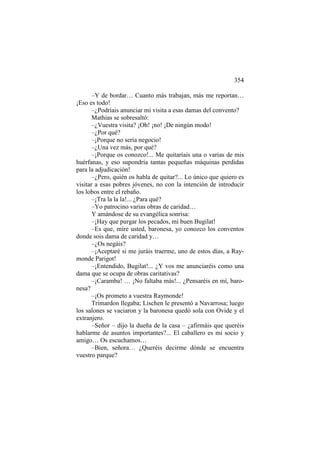 354
–Y de bordar… Cuanto más trabajan, más me reportan…
¡Eso es todo!
–¿Podríais anunciar mi visita a esas damas del convento?
Mathias se sobresaltó:
–¿Vuestra visita? ¡Oh! ¡no! ¡De ningún modo!
–¿Por qué?
–¡Porque no sería negocio!
–¿Una vez más, por qué?
–¡Porque os conozco!... Me quitaríais una o varias de mis
huérfanas, y eso supondría tantas pequeñas máquinas perdidas
para la adjudicación!
–¿Pero, quién os habla de quitar?... Lo único que quiero es
visitar a esas pobres jóvenes, no con la intención de introducir
los lobos entre el rebaño.
–¡Tra la la la!... ¿Para qué?
–Yo patrocino varias obras de caridad…
Y amándose de su evangélica sonrisa:
–¡Hay que purgar los pecados, mi buen Bugilat!
–Es que, mire usted, baronesa, yo conozco los conventos
donde sois dama de caridad y…
–¿Os negáis?
–¡Aceptaré si me juráis traerme, uno de estos días, a Raymonde Parigot!
–¡Entendido, Bugilat!... ¿Y vos me anunciaréis como una
dama que se ocupa de obras caritativas?
–¡Caramba! … ¡No faltaba más!... ¿Pensaréis en mí, baronesa?
–¡Os prometo a vuestra Raymonde!
Trimardon llegaba; Lischen le presentó a Navarrosa; luego
los salones se vaciaron y la baronesa quedó sola con Ovide y el
extranjero.
–Señor – dijo la dueña de la casa – ¿afirmáis que queréis
hablarme de asuntos importantes?... El caballero es mi socio y
amigo… Os escuchamos…
–Bien, señora… ¿Queréis decirme dónde se encuentra
vuestro parque?

 