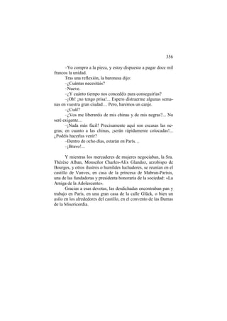 356
–Yo compro a la pieza, y estoy dispuesto a pagar doce mil
francos la unidad.
Tras una reflexión, la baronesa dijo:
–¿Cuántas necesitáis?
–Nueve.
–¿Y cuánto tiempo nos concedéis para conseguirlas?
–¡Oh! ¡no tengo prisa!... Espero distraerme algunas semanas en vuestra gran ciudad… Pero, haremos un canje.
–¿Cuál?
–¿Vos me liberaréis de mis chinas y de mis negras?... No
seré exigente…
–¡Nada más fácil! Precisamente aquí son escasas las negras; en cuanto a las chinas, ¡serán rápidamente colocadas!...
¿Podéis hacerlas venir?
–Dentro de ocho días, estarán en París…
–¡Bravo!...
Y mientras los mercaderes de mujeres negociaban, la Sra.
Thérèse Alban, Monseñor Charles-Alix Glandoz, arzobispo de
Bourges, y otros ilustres o humildes luchadores, se reunían en el
castillo de Vanves, en casa de la princesa de Mabran-Parisis,
una de las fundadoras y presidenta honoraria de la sociedad: «La
Amiga de la Adolescente».
Gracias a esas devotas, las desdichadas encontraban pan y
trabajo en Paris, en una gran casa de la calle Glück, o bien un
asilo en los alrededores del castillo, en el convento de las Damas
de la Misericordia.

 