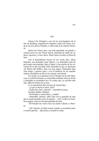 357

VIII
Gustave Os, fotógrafo y uno de los investigadores de la
Sra. de Stenberg, exageraba al comparar a Julie con Vénus, criada al servicio de los Chandor, y sobre todo de la señorita Suzanne.
Quizá una Vénus, pero, con toda seguridad, esa grande y
morena moza era una Vénus rústica, rebosante de salud, de caderas vigorosas y senos duros, llenos hasta reventar su blusa de
lana.
Con el deslumbrante frescor de sus veinte años, labios
húmedos, una dentadura sana, blanca, y su abundante mata de
pelo negro aterciopelado, bajo el ligero y fino gorrito de las sirvientas de la alta sociedad, Julie encarnaba lo que se denomina
«la belleza del diablo»; pero sus ojos negros, llameantes bajo
unas largas y gruesas cejas, y con el balanceo de sus amplias
caderas, denotaban en ella un ser sensual, casi bestial.
Esa noche, en el palacete de los Chandor de la calle Monceau, la señorita Suzanne se encontraba tumbada sobre un diván
y entregaba su encantador pie a la criada, que, en cuclillas ante
ella, ataba los botines de su ama.
La ex pensionista del convento de Auteuil dijo:
–¿A que es bueno el amor, Julie?
–¡Nada más cierto, señorita! – respondió la moza.
Suzanne añadió, soñadora:
–Mi Polydor es maravilloso, ¿verdad?
–Admirable, señorita, sobre todo con su pantalón de ante
que le queda ajustado como un guante!... ¡Ah! si todos los hombres guapos, como él, llevasen pantalón de ante!...
–Mi Polydor me vuelve loca; me siento caliente y vibrante!
–¡Eh! señorita, así debe ocurrir cuando os encontráis junto
a vuestro querido. – dijo pícara y risueña la criada.

 