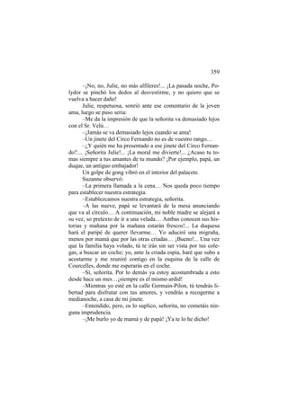 359
–¡No, no, Julie, no más alfileres!... ¡La pasada noche, Polydor se pinchó los dedos al desvestirme, y no quiero que se
vuelva a hacer daño!
Julie, respetuosa, sonrió ante ese comentario de la joven
ama, luego se puso seria:
–Me da la impresión de que la señorita va demasiado lejos
con el Sr. Velú…
–¡Jamás se va demasiado lejos cuando se ama!
–Un jinete del Circo Fernando no es de vuestro rango…
–¿Y quién me ha presentado a ese jinete del Circo Fernando?.... ¡Señorita Julie!... ¡La moral me divierte!... ¿Acaso tu tomas siempre a tus amantes de tu mundo? ¡Por ejemplo, papá, un
duque, un antiguo embajador!
Un golpe de gong vibró en el interior del palacete.
Suzanne observó:
–La primera llamada a la cena… Nos queda poco tiempo
para establecer nuestra estrategia.
–Establezcamos nuestra estrategia, señorita.
–A las nueve, papá se levantará de la mesa anunciando
que va al círculo… A continuación, mi noble madre se alejará a
su vez, so pretexto de ir a una velada… Ambas conocen sus historias y mañana por la mañana estarán frescos!... La duquesa
hará el paripé de querer llevarme… Yo aduciré una migraña,
menos por mamá que por las otras criadas… ¡Bueno!... Una vez
que la familia haya volado, tú te irás sin ser vista por tus colegas, a buscar un coche; yo, ante la criada espía, haré que subo a
acostarme y me reuniré contigo en la esquina de la calle de
Courcelles, donde me esperarás en el coche.
–Sí, señorita. Por lo demás ya estoy acostumbrada a esto
desde hace un mes…¡siempre es el mismo ardid!
–Mientras yo esté en la calle Germain-Pilon, tú tendrás libertad para disfrutar con tus amores, y vendrás a recogerme a
medianoche, a casa de mi jinete.
–Entendido, pero, os lo suplico, señorita, no cometáis ninguna imprudencia.
–¡Me burlo yo de mamá y de papá! ¡Ya te lo he dicho!

 