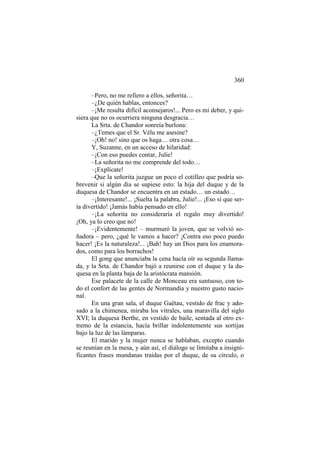 360
–Pero, no me refiero a ellos, señorita…
–¿De quién hablas, entonces?
–¡Me resulta difícil aconsejaros!... Pero es mi deber, y quisiera que no os ocurriera ninguna desgracia…
La Srta. de Chandor sonreía burlona:
–¿Temes que el Sr. Vélu me asesine?
–¡Oh! no! sino que os haga… otra cosa…
Y, Suzanne, en un acceso de hilaridad:
–¡Con eso puedes contar, Julie!
–La señorita no me comprende del todo…
–¡Explícate!
–Que la señorita juzgue un poco el cotilleo que podría sobrevenir si algún día se supiese esto: la hija del duque y de la
duquesa de Chandor se encuentra en un estado… un estado…
–¡Interesante!... ¡Suelta la palabra, Julie!... ¡Eso sí que sería divertido! ¡Jamás había pensado en ello!
–¡La señorita no consideraría el regalo muy divertido!
¡Oh, ya lo creo que no!
–¡Evidentemente! – murmuró la joven, que se volvió soñadora – pero, ¿qué le vamos a hacer? ¡Contra eso poco puedo
hacer! ¡Es la naturaleza!... ¡Bah! hay un Dios para los enamorados, como para los borrachos!
El gong que anunciaba la cena hacía oír su segunda llamada, y la Srta. de Chandor bajó a reunirse con el duque y la duquesa en la planta baja de la aristócrata mansión.
Ese palacete de la calle de Monceau era suntuoso, con todo el confort de las gentes de Normandía y nuestro gusto nacional.
En una gran sala, el duque Gaëtau, vestido de frac y adosado a la chimenea, miraba los vitrales, una maravilla del siglo
XVI; la duquesa Berthe, en vestido de baile, sentada al otro extremo de la estancia, hacía brillar indolentemente sus sortijas
bajo la luz de las lámparas.
El marido y la mujer nunca se hablaban, excepto cuando
se reunían en la mesa, y aún así, el diálogo se limitaba a insignificantes frases mundanas traídas por el duque, de su círculo, o

 