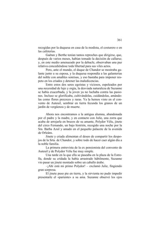 361
recogidas por la duquesa en casa de la modista, el costurero o en
las cafeterías.
Gaëtan y Berthe tenían tantos reproches que dirigirse, que,
después de varios meses, habían tomado la decisión de callarse;
y, en este medio amenazado por la debacle, observaban una paz
relativa concediéndose toda libertad para sus viles actos.
Pero, ante el mundo, el duque de Chandor se mostraba galante junto a su esposa, y la duquesa respondía a las galanterías
del noble con amables sonrisas, y eso bastaba para imponer respeto en los criados y detener las maledicencias.
Entre estos dos seres egoístas y viciosos, espoleados por
una necesidad de lujo y orgía, la desviada naturaleza de Suzanne
se había exacerbada, y la joven ya no luchaba contra las pasiones. Incluso se glorificaba, cultivándolas, cuidándolas, amándolas como flores precoces y raras. Ya la hemos visto en el convento de Auteuil, sembrar en tierra fecunda los granos de un
jardín de vergüenza y de muerte.
Ahora nos encontramos a la antigua alumna, abandonada
por el padre y la madre, y en contacto con Julie, una zorra que
acaba de arrojarla en brazos de su amante, Polydor Vélu, jinete
del circo Fernando, un bajo histrión, recogido una noche por la
Sra. Barba Azul y amado en el pequeño palacete de la avenida
de Orleáns.
Jinete y criada alimentan el deseo de compartir los despojos de la Srta. de Chandor, y sobre todo de hacer caer algún día a
la noble familia.
La primera entrevista de la ex pensionista del convento de
Auteuil y de Polydor Vélu fue muy simple.
Una tarde en la que ella se paseaba en la plaza de la Estrella, donde su cridada la había arrastrado hábilmente, Suzanne
vio pasar un jinete montado sobre un caballo árabe.
–¡Ahí está mi primo Polydor! – exclamó Julie, fingiendo
gran sorpresa.
El jinete puso pie en tierra, y la sirvienta no pudo impedir
presentarle el «pariente» a su ama. Suzanne observó los ojos

 
