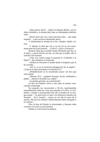 363
–¿Qué quieres decir? – replicó la duquesa Berthe, con los
labios mordidos y la mirada dura, bajo su embrujadora cabellera
rubia.
–Quiero decir que voy a tener diecisiete años… que tengo
migraña… y que envejezco demasiado aprisa.
Y manteniendo la mirada de la Sra. Chandor, añadió, irónica:
–Y además, la obra que vais a ver tal vez no sea conveniente para mi joven persona… ¿Cuál es? ¿Aïda o Lohengrin?
Suzanne sabía que su madre mentía afirmando que iba a ir
al teatro, y quería hacerle oír que, no más que su padre, ella se
sustraía a las mentiras.
–¿Vais con vuestra amiga la generala Le Corbeiller a la
Ópera? – dijo sardónico el aristócrata.
–Antonia no frecuenta el mundo desde la desgracia que le
ha ocurrido…
–¡Ah! sí, ya sé, la misteriosa desaparición de su pupila!...
¿Todavía no han encontrado a la señorita Éve?
–¡Probablemente no la encontrarán nunca! ¡Se dice que
está muerta!
–¿Muerta, Éve? – preguntó Suzanne, de pie, temblando y
pálida… ¿Quién os ha dicho eso, madre?
–¡La propia generala, en su desolación!
La Srta. de Chandor volvió a caer sobre su asiento, emocionada, trastornada.
Ese pequeño ser, inconsciente y frívolo, experimentaba
remordimientos todas las veces que pensaba en la Srta. Le Corbeiller o cuando se pronunciaba ante ella el nombre de su antigua amiga… Un gran terror se unió a los dolorosos lamentos de
Suzanne… ¿Éve, muerta?... ¿Acaso no era ella la causa de la
muerte, ella que tan cobarde e hipócritamente había entregado a
la víctima?...
Pero, la idea de Polydor la obsesionaba, y Suzanne ardía
en deseos al evocar su cita nocturna.
Gaëtan se volvió hacia la duquesa:

 