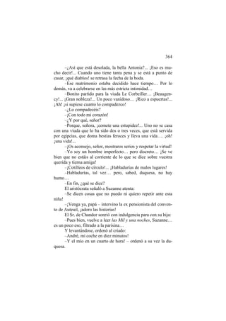 364
–¿Así que está desolada, la bella Antonia?... ¡Eso es mucho decir!... Cuando uno tiene tanta pena y se está a punto de
casar, ¡qué diablos! se retrasa la fecha de la boda.
–Ese matrimonio estaba decidido hace tiempo… Por lo
demás, va a celebrarse en las más estricta intimidad…
–Bonito partido para la viuda Le Corbeiller… ¡Beaugency!... ¡Gran nobleza!... Un poco vanidoso… ¡Rico a espuertas!...
¡Ah! ¡si supiese cuanto lo compadezco!
–¿Lo compadecéis?
–¡Con todo mi corazón!
–¿Y por qué, señor?
–Porque, señora, ¡comete una estupidez!... Uno no se casa
con una viuda que lo ha sido dos o tres veces, que está servida
por egipcias, que doma bestias feroces y lleva una vida…. ¡oh!
¡una vida!...
–¡Os aconsejo, señor, mostraros serios y respetar la virtud!
–Yo soy un hombre imperfecto… pero discreto… ¡Se ve
bien que no estáis al corriente de lo que se dice sobre vuestra
querida y tierna amiga!
–¡Cotilleos de círculo!... ¡Habladurías de malos lugares!
–Habladurías, tal vez… pero, sabed, duquesa, no hay
humo…
–En fin, ¿qué se dice?
El aristócrata señaló a Suzanne atenta:
–Se dicen cosas que no puedo ni quiero repetir ante esta
niña!
–¡Venga ya, papá – intervino la ex pensionista del convento de Auteuil, ¡adoro las historias!
El Sr. de Chandor sonrió con indulgencia para con su hija:
–Pues bien, vuelve a leer las Mil y una noches, Suzanne…
es un poco eso, filtrado a la parisina…
Y levantándose, ordenó al criado:
–André, mi coche en diez minutos!
–Y el mío en un cuarto de hora! – ordenó a su vez la duquesa.

 